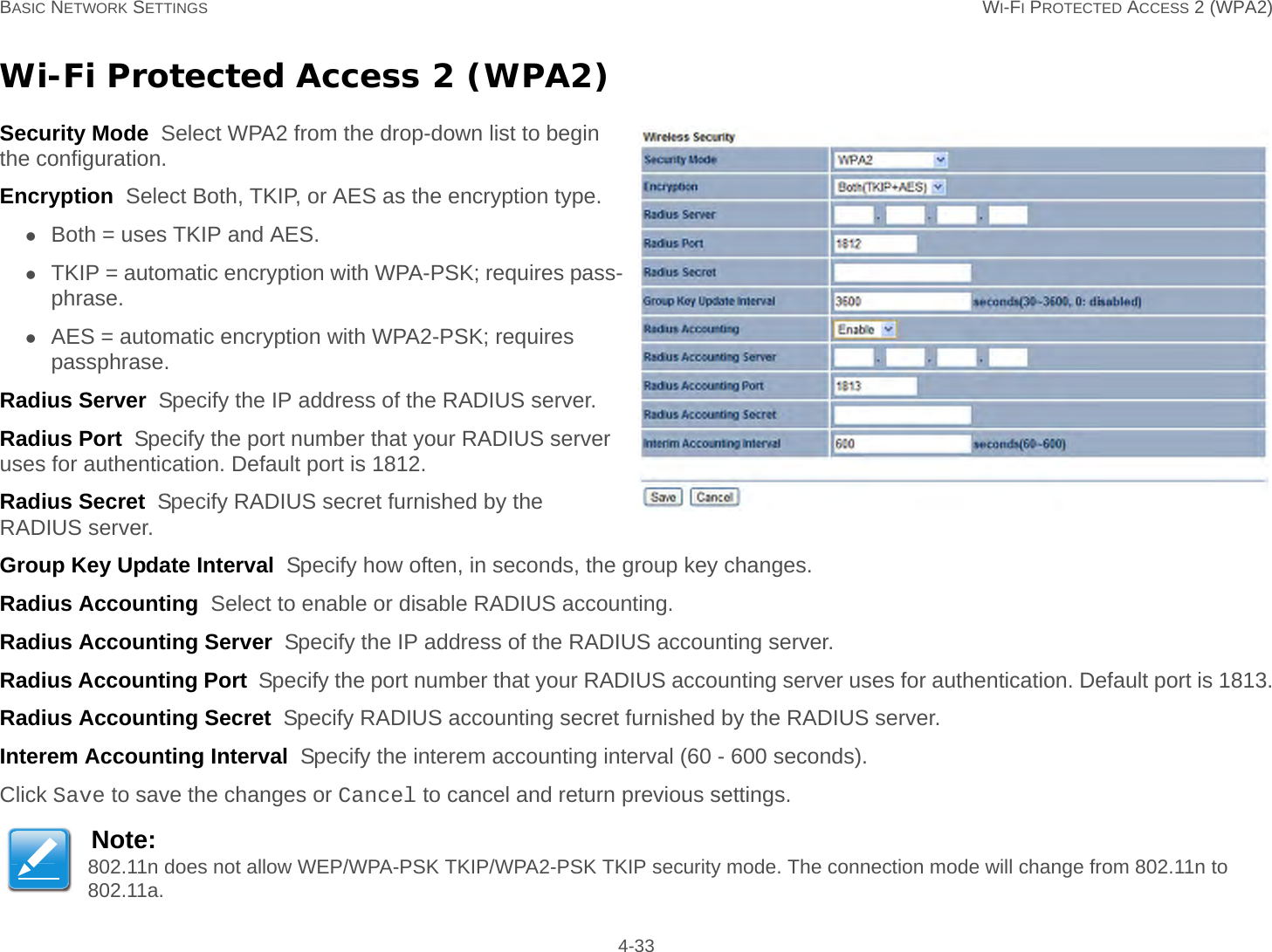 BASIC NETWORK SETTINGS WI-FI PROTECTED ACCESS 2 (WPA2) 4-33Wi-Fi Protected Access 2 (WPA2)Security Mode  Select WPA2 from the drop-down list to begin the configuration.Encryption  Select Both, TKIP, or AES as the encryption type.Both = uses TKIP and AES.TKIP = automatic encryption with WPA-PSK; requires pass-phrase.AES = automatic encryption with WPA2-PSK; requires passphrase.Radius Server  Specify the IP address of the RADIUS server.Radius Port  Specify the port number that your RADIUS server uses for authentication. Default port is 1812.Radius Secret  Specify RADIUS secret furnished by the RADIUS server.Group Key Update Interval  Specify how often, in seconds, the group key changes.Radius Accounting  Select to enable or disable RADIUS accounting.Radius Accounting Server  Specify the IP address of the RADIUS accounting server.Radius Accounting Port  Specify the port number that your RADIUS accounting server uses for authentication. Default port is 1813.Radius Accounting Secret  Specify RADIUS accounting secret furnished by the RADIUS server.Interem Accounting Interval  Specify the interem accounting interval (60 - 600 seconds).Click Save to save the changes or Cancel to cancel and return previous settings.Note:802.11n does not allow WEP/WPA-PSK TKIP/WPA2-PSK TKIP security mode. The connection mode will change from 802.11n to 802.11a.