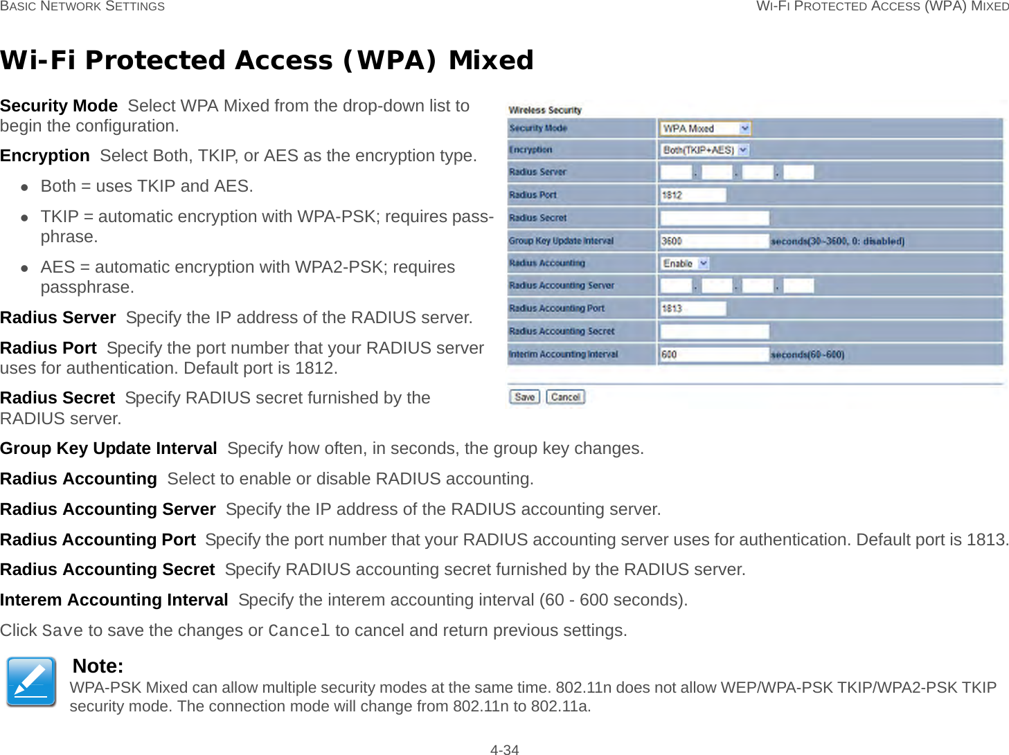 BASIC NETWORK SETTINGS WI-FI PROTECTED ACCESS (WPA) MIXED 4-34Wi-Fi Protected Access (WPA) MixedSecurity Mode  Select WPA Mixed from the drop-down list to begin the configuration.Encryption  Select Both, TKIP, or AES as the encryption type.Both = uses TKIP and AES.TKIP = automatic encryption with WPA-PSK; requires pass-phrase.AES = automatic encryption with WPA2-PSK; requires passphrase.Radius Server  Specify the IP address of the RADIUS server.Radius Port  Specify the port number that your RADIUS server uses for authentication. Default port is 1812.Radius Secret  Specify RADIUS secret furnished by the RADIUS server.Group Key Update Interval  Specify how often, in seconds, the group key changes.Radius Accounting  Select to enable or disable RADIUS accounting.Radius Accounting Server  Specify the IP address of the RADIUS accounting server.Radius Accounting Port  Specify the port number that your RADIUS accounting server uses for authentication. Default port is 1813.Radius Accounting Secret  Specify RADIUS accounting secret furnished by the RADIUS server.Interem Accounting Interval  Specify the interem accounting interval (60 - 600 seconds).Click Save to save the changes or Cancel to cancel and return previous settings.Note:WPA-PSK Mixed can allow multiple security modes at the same time. 802.11n does not allow WEP/WPA-PSK TKIP/WPA2-PSK TKIP security mode. The connection mode will change from 802.11n to 802.11a.