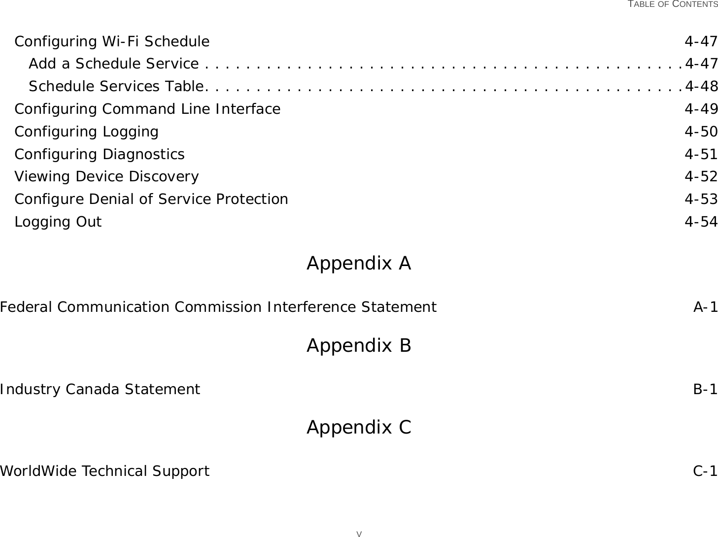   TABLE OF CONTENTS VConfiguring Wi-Fi Schedule 4-47Add a Schedule Service . . . . . . . . . . . . . . . . . . . . . . . . . . . . . . . . . . . . . . . . . . . . . . .4-47Schedule Services Table. . . . . . . . . . . . . . . . . . . . . . . . . . . . . . . . . . . . . . . . . . . . . . .4-48Configuring Command Line Interface 4-49Configuring Logging 4-50Configuring Diagnostics 4-51Viewing Device Discovery 4-52Configure Denial of Service Protection 4-53Logging Out 4-54Appendix AFederal Communication Commission Interference Statement A-1Appendix BIndustry Canada Statement B-1Appendix CWorldWide Technical Support C-1