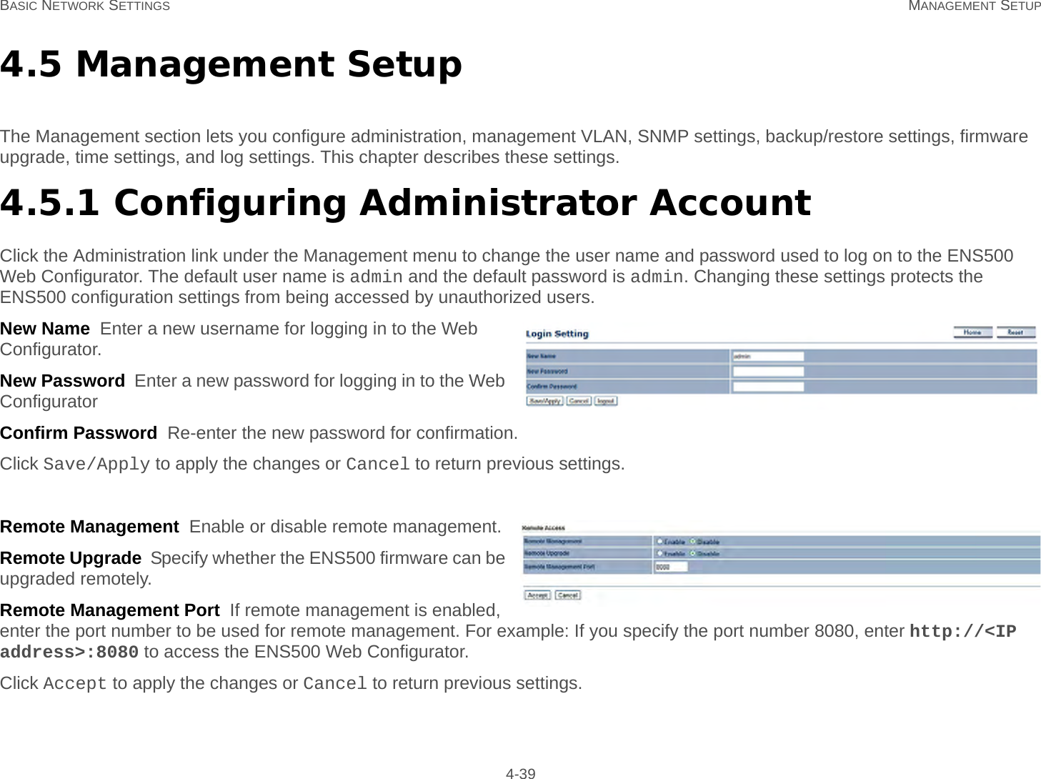 BASIC NETWORK SETTINGS MANAGEMENT SETUP 4-394.5 Management SetupThe Management section lets you configure administration, management VLAN, SNMP settings, backup/restore settings, firmware upgrade, time settings, and log settings. This chapter describes these settings.4.5.1 Configuring Administrator AccountClick the Administration link under the Management menu to change the user name and password used to log on to the ENS500 Web Configurator. The default user name is admin and the default password is admin. Changing these settings protects the ENS500 configuration settings from being accessed by unauthorized users.New Name  Enter a new username for logging in to the Web Configurator.New Password  Enter a new password for logging in to the Web ConfiguratorConfirm Password  Re-enter the new password for confirmation.Click Save/Apply to apply the changes or Cancel to return previous settings.Remote Management  Enable or disable remote management.Remote Upgrade  Specify whether the ENS500 firmware can be upgraded remotely.Remote Management Port  If remote management is enabled, enter the port number to be used for remote management. For example: If you specify the port number 8080, enter http://&lt;IP address&gt;:8080 to access the ENS500 Web Configurator.Click Accept to apply the changes or Cancel to return previous settings.