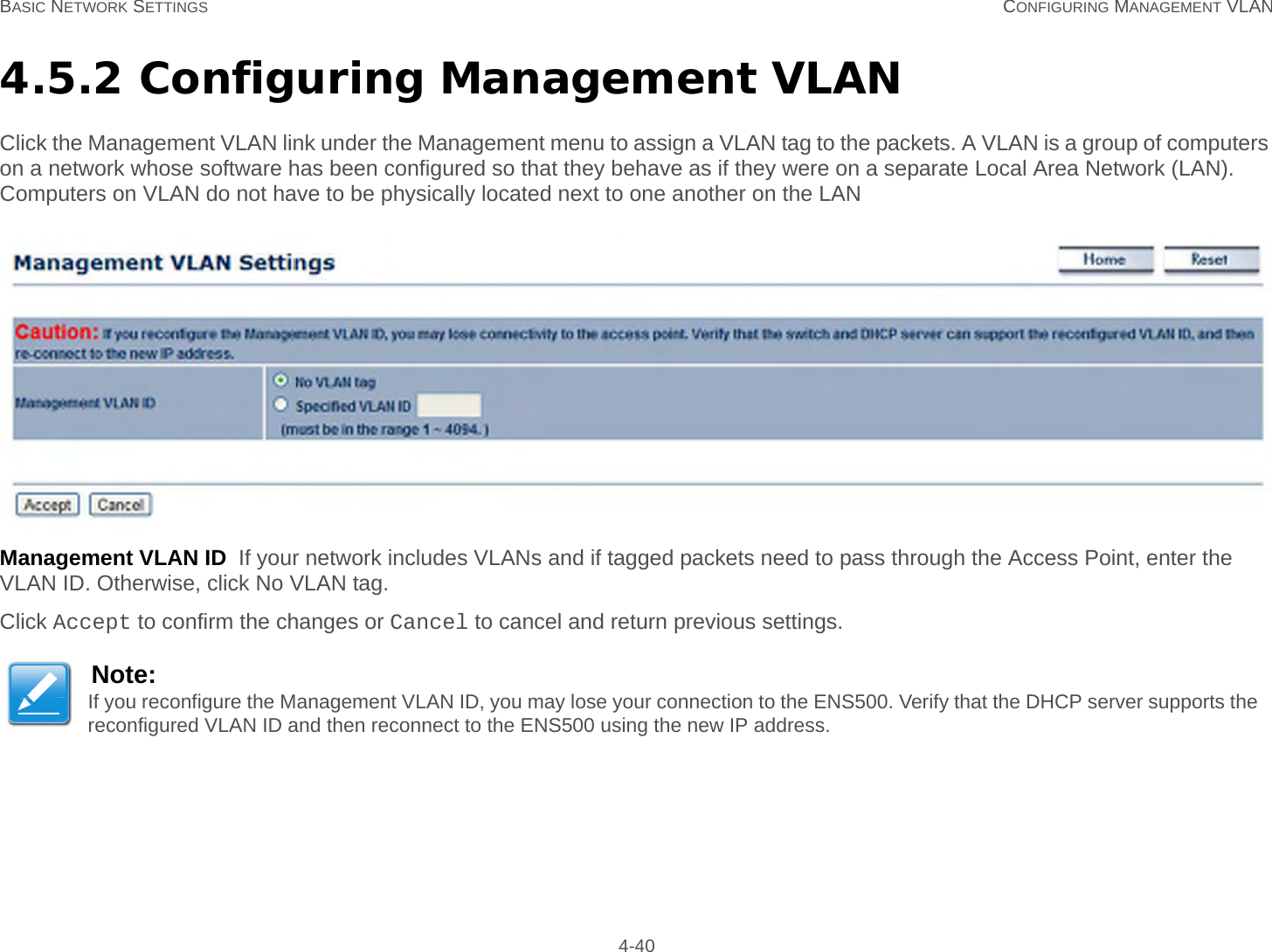 BASIC NETWORK SETTINGS CONFIGURING MANAGEMENT VLAN 4-404.5.2 Configuring Management VLANClick the Management VLAN link under the Management menu to assign a VLAN tag to the packets. A VLAN is a group of computers on a network whose software has been configured so that they behave as if they were on a separate Local Area Network (LAN). Computers on VLAN do not have to be physically located next to one another on the LANManagement VLAN ID  If your network includes VLANs and if tagged packets need to pass through the Access Point, enter the VLAN ID. Otherwise, click No VLAN tag.Click Accept to confirm the changes or Cancel to cancel and return previous settings.Note:If you reconfigure the Management VLAN ID, you may lose your connection to the ENS500. Verify that the DHCP server supports the reconfigured VLAN ID and then reconnect to the ENS500 using the new IP address.