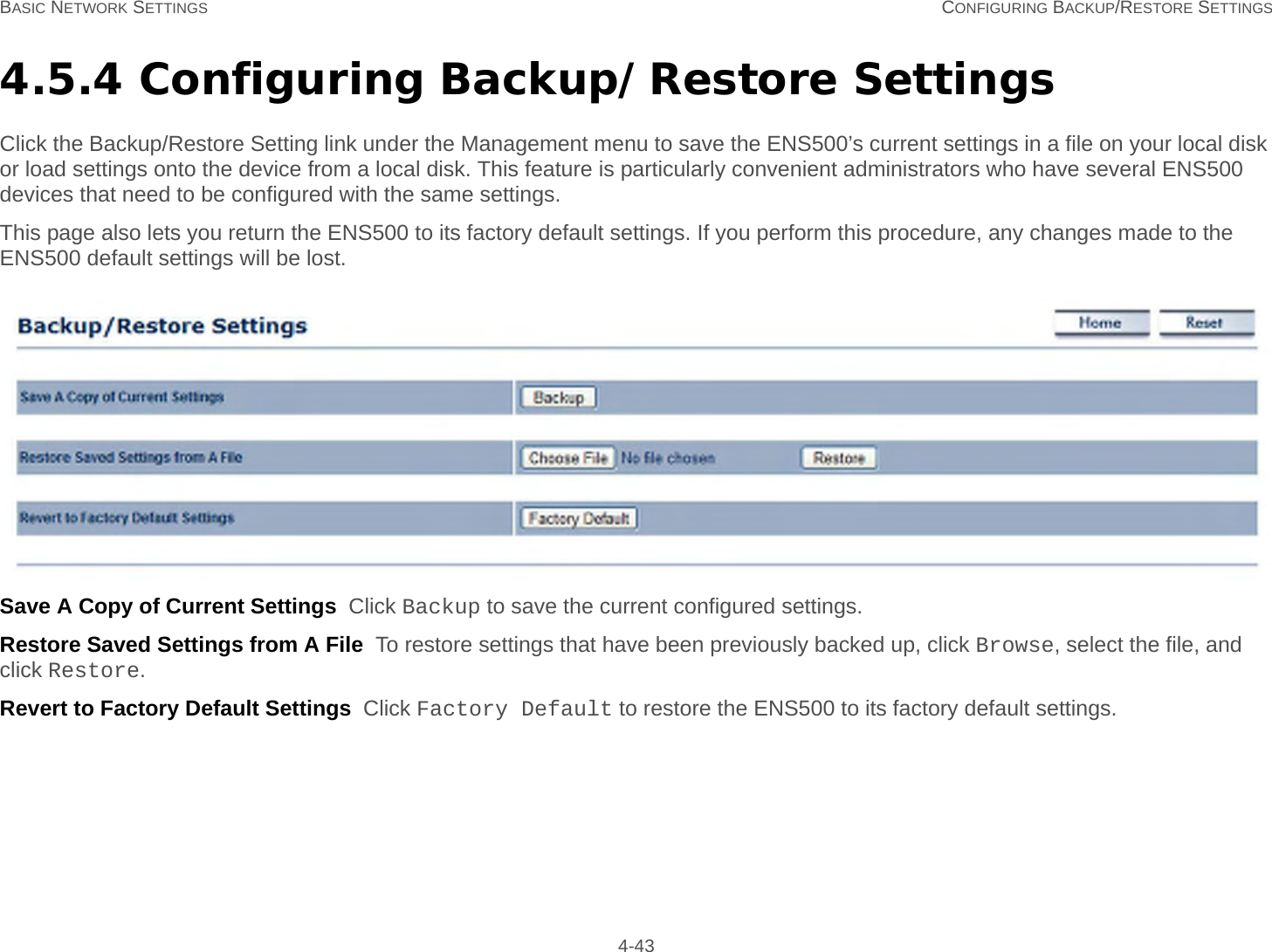 BASIC NETWORK SETTINGS CONFIGURING BACKUP/RESTORE SETTINGS 4-434.5.4 Configuring Backup/Restore SettingsClick the Backup/Restore Setting link under the Management menu to save the ENS500’s current settings in a file on your local disk or load settings onto the device from a local disk. This feature is particularly convenient administrators who have several ENS500 devices that need to be configured with the same settings.This page also lets you return the ENS500 to its factory default settings. If you perform this procedure, any changes made to the ENS500 default settings will be lost.Save A Copy of Current Settings  Click Backup to save the current configured settings.Restore Saved Settings from A File  To restore settings that have been previously backed up, click Browse, select the file, and click Restore.Revert to Factory Default Settings  Click Factory Default to restore the ENS500 to its factory default settings.