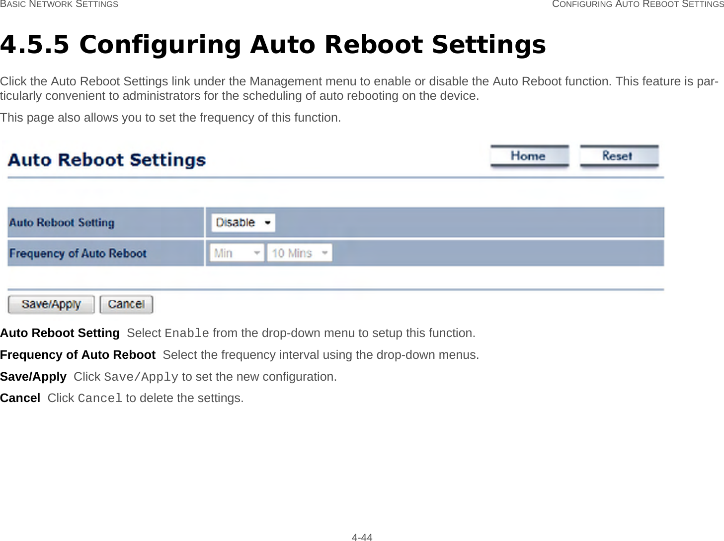 BASIC NETWORK SETTINGS CONFIGURING AUTO REBOOT SETTINGS 4-444.5.5 Configuring Auto Reboot SettingsClick the Auto Reboot Settings link under the Management menu to enable or disable the Auto Reboot function. This feature is par-ticularly convenient to administrators for the scheduling of auto rebooting on the device.This page also allows you to set the frequency of this function.Auto Reboot Setting  Select Enable from the drop-down menu to setup this function.Frequency of Auto Reboot  Select the frequency interval using the drop-down menus.Save/Apply  Click Save/Apply to set the new configuration.Cancel  Click Cancel to delete the settings.