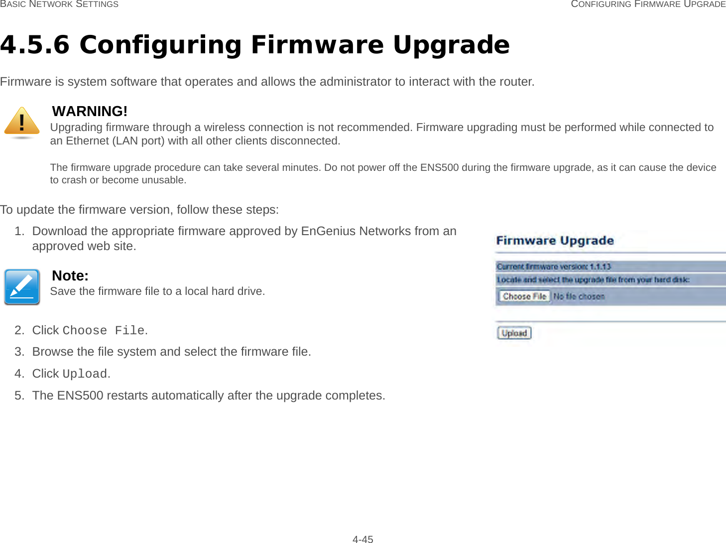 BASIC NETWORK SETTINGS CONFIGURING FIRMWARE UPGRADE 4-454.5.6 Configuring Firmware UpgradeFirmware is system software that operates and allows the administrator to interact with the router.To update the firmware version, follow these steps:1. Download the appropriate firmware approved by EnGenius Networks from an approved web site.2. Click Choose File.3. Browse the file system and select the firmware file.4. Click Upload.5. The ENS500 restarts automatically after the upgrade completes.WARNING!Upgrading firmware through a wireless connection is not recommended. Firmware upgrading must be performed while connected to an Ethernet (LAN port) with all other clients disconnected.The firmware upgrade procedure can take several minutes. Do not power off the ENS500 during the firmware upgrade, as it can cause the device to crash or become unusable.Note:Save the firmware file to a local hard drive.!