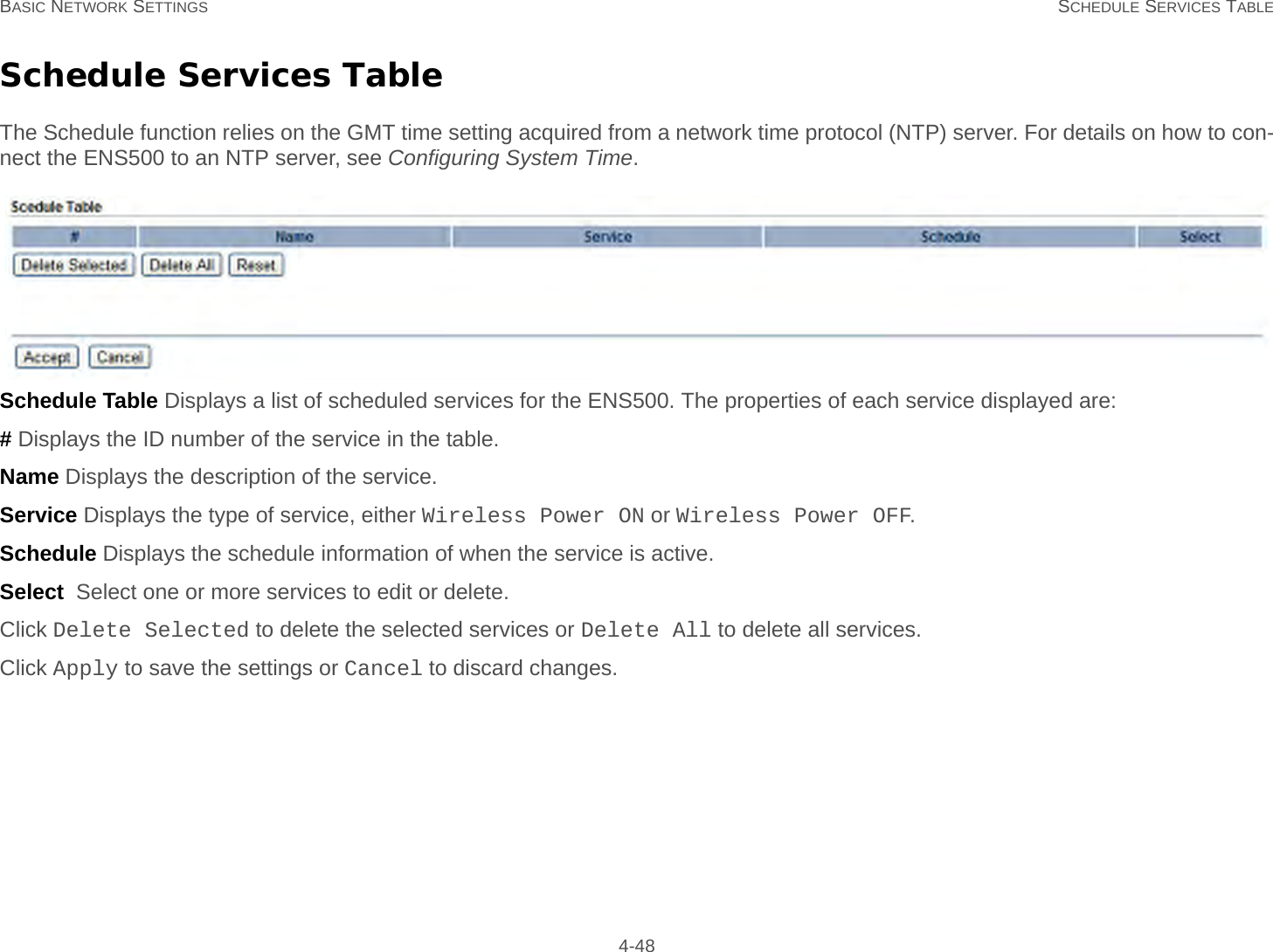 BASIC NETWORK SETTINGS SCHEDULE SERVICES TABLE 4-48Schedule Services TableThe Schedule function relies on the GMT time setting acquired from a network time protocol (NTP) server. For details on how to con-nect the ENS500 to an NTP server, see Configuring System Time.Schedule Table Displays a list of scheduled services for the ENS500. The properties of each service displayed are:# Displays the ID number of the service in the table.Name Displays the description of the service.Service Displays the type of service, either Wireless Power ON or Wireless Power OFF.Schedule Displays the schedule information of when the service is active.Select  Select one or more services to edit or delete.Click Delete Selected to delete the selected services or Delete All to delete all services.Click Apply to save the settings or Cancel to discard changes.