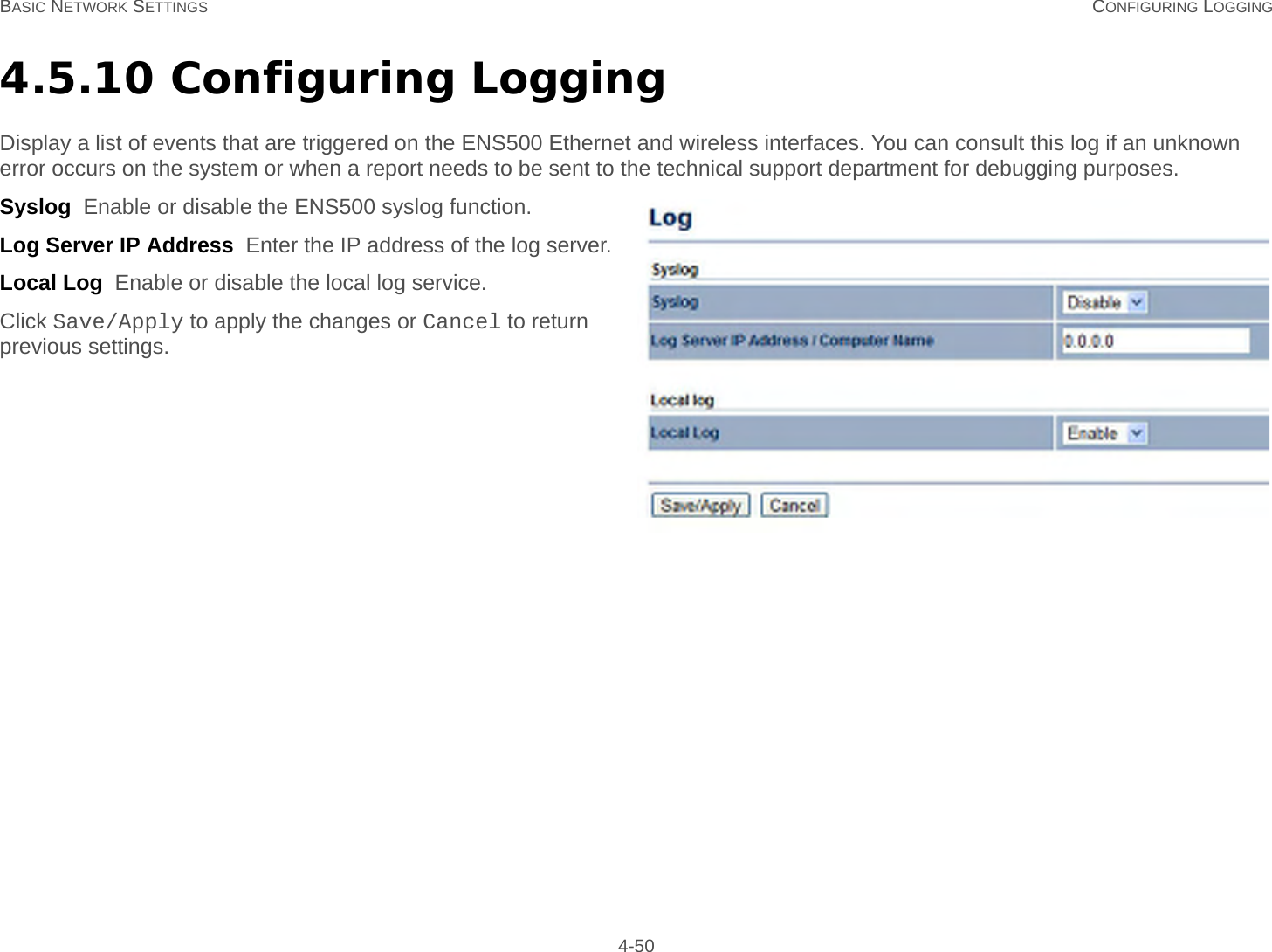 BASIC NETWORK SETTINGS CONFIGURING LOGGING 4-504.5.10 Configuring LoggingDisplay a list of events that are triggered on the ENS500 Ethernet and wireless interfaces. You can consult this log if an unknown error occurs on the system or when a report needs to be sent to the technical support department for debugging purposes.Syslog  Enable or disable the ENS500 syslog function.Log Server IP Address  Enter the IP address of the log server.Local Log  Enable or disable the local log service.Click Save/Apply to apply the changes or Cancel to return previous settings.