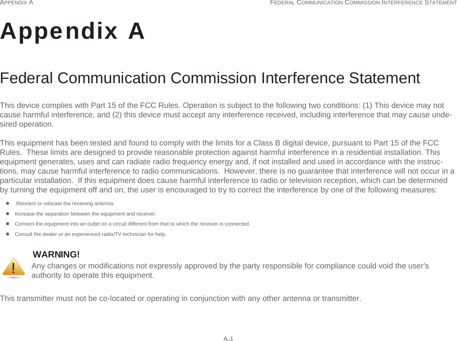 APPENDIX A FEDERAL COMMUNICATION COMMISSION INTERFERENCE STATEMENT  A-1Appendix AFederal Communication Commission Interference Statement WARNING!!This device complies with Part 15 of the FCC Rules. Operation is subject to the following two conditions: (1) This device may not cause harmful interference, and (2) this device must accept any interference received, including interference that may cause unde-sired operation. This equipment has been tested and found to comply with the limits for a Class B digital device, pursuant to Part 15 of the FCC Rules.  These limits are designed to provide reasonable protection against harmful interference in a residential installation. This equipment generates, uses and can radiate radio frequency energy and, if not installed and used in accordance with the instruc-tions, may cause harmful interference to radio communications.  However, there is no guarantee that interference will not occur in a particular installation.  If this equipment does cause harmful interference to radio or television reception, which can be determined by turning the equipment off and on, the user is encouraged to try to correct the interference by one of the following measures:      Reorient or relocate the receiving antenna.     Increase the separation between the equipment and receiver.     Connect the equipment into an outlet on a circuit different from that to which the receiver is connected.     Consult the dealer or an experienced radio/TV technician for help.This transmitter must not be co-located or operating in conjunction with any other antenna or transmitter.Any changes or modifications not expressly approved by the party responsible for compliance could void the user&apos;s authority to operate this equipment.