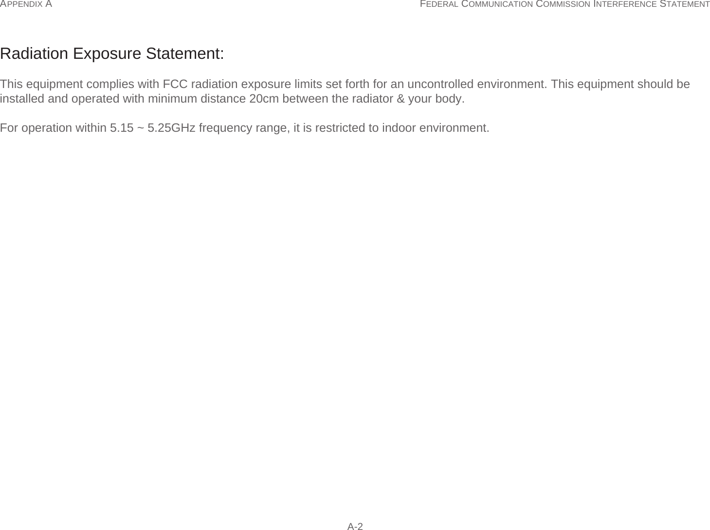 APPENDIX A FEDERAL COMMUNICATION COMMISSION INTERFERENCE STATEMENT  A-2Radiation Exposure Statement:This equipment complies with FCC radiation exposure limits set forth for an uncontrolled environment. This equipment should be installed and operated with minimum distance 20cm between the radiator &amp; your body. For operation within 5.15 ~ 5.25GHz frequency range, it is restricted to indoor environment.