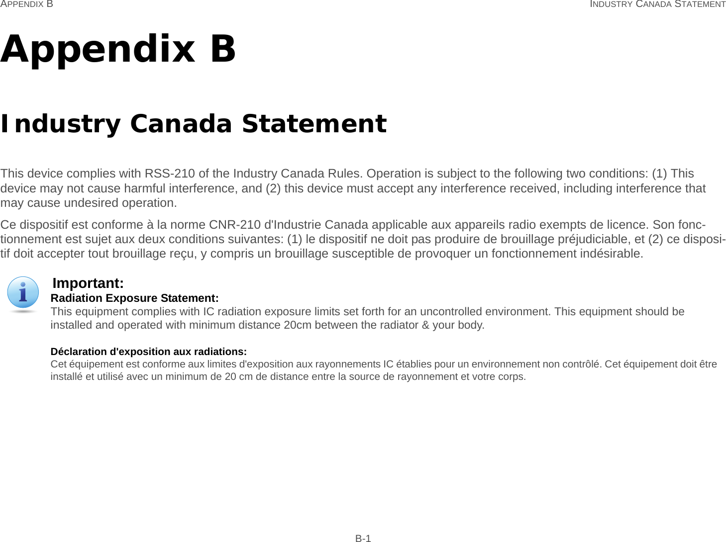 APPENDIX B INDUSTRY CANADA STATEMENT B-1Appendix BIndustry Canada StatementThis device complies with RSS-210 of the Industry Canada Rules. Operation is subject to the following two conditions: (1) This device may not cause harmful interference, and (2) this device must accept any interference received, including interference that may cause undesired operation.Ce dispositif est conforme à la norme CNR-210 d&apos;Industrie Canada applicable aux appareils radio exempts de licence. Son fonc-tionnement est sujet aux deux conditions suivantes: (1) le dispositif ne doit pas produire de brouillage préjudiciable, et (2) ce disposi-tif doit accepter tout brouillage reçu, y compris un brouillage susceptible de provoquer un fonctionnement indésirable.Important:Radiation Exposure Statement: This equipment complies with IC radiation exposure limits set forth for an uncontrolled environment. This equipment should be installed and operated with minimum distance 20cm between the radiator &amp; your body.Déclaration d&apos;exposition aux radiations: Cet équipement est conforme aux limites d&apos;exposition aux rayonnements IC établies pour un environnement non contrôlé. Cet équipement doit être installé et utilisé avec un minimum de 20 cm de distance entre la source de rayonnement et votre corps.