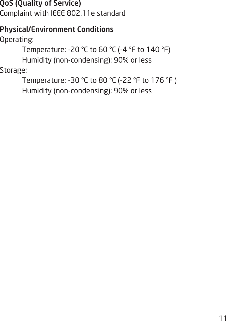 11QoS (Quality of Service)ComplaintwithIEEE802.11estandardPhysical/Environment ConditionsOperating: Temperature:-20°Cto60°C(-4°Fto140°F) Humidity(non-condensing):90%orlessStorage:  Temperature:-30°Cto80°C(-22°Fto176°F) Humidity(non-condensing):90%orless