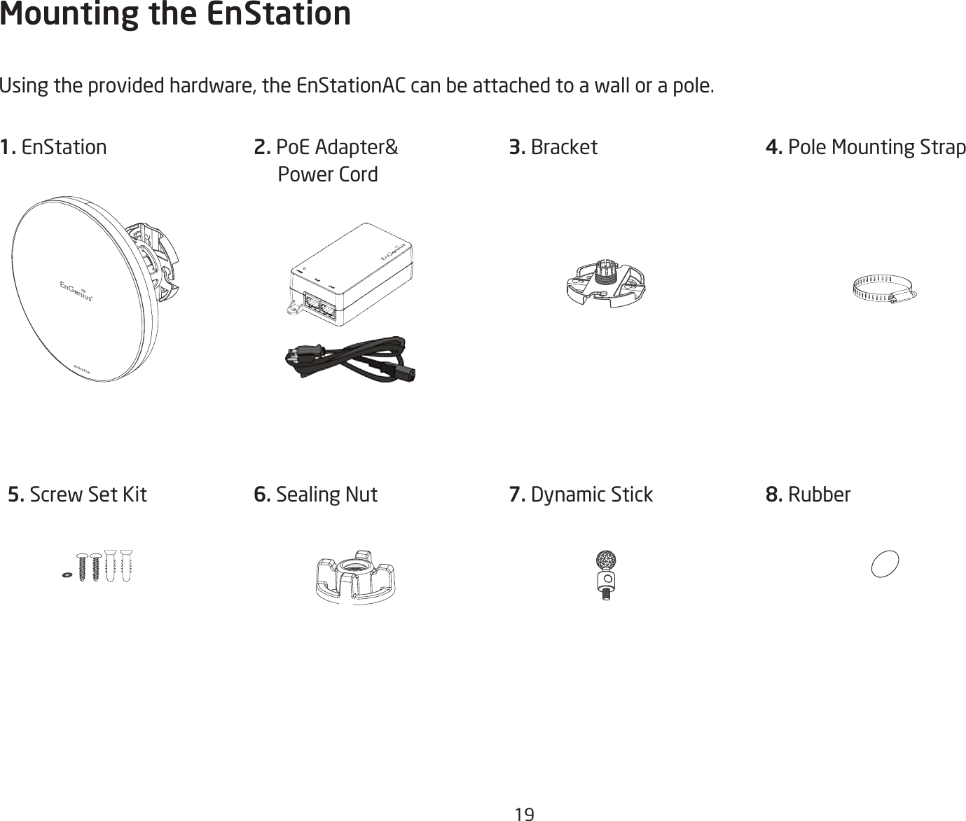 19Mounting the EnStationUsingtheprovidedhardware,theEnStationACcanbeattachedtoawallorapole.1. EnStation 3. Bracket 5. Screw Set Kit 6. Sealing Nut4. Pole Mounting Strap 7. Dynamic Stick 8. Rubber2. PoEAdapter&amp;     Power Cord