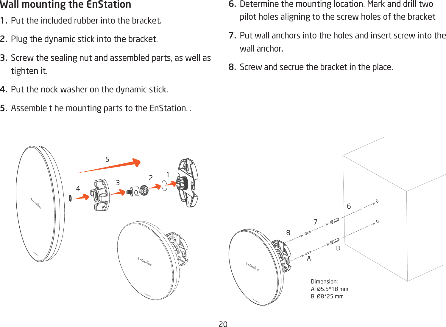 20Wall mounting the EnStation1.  Put the included rubber into the bracket.2.  Plug the dynamic stick into the bracket.3.  Screw the sealing nut and assembled parts, as well as tighten it.4.  Put the nock washer on the dynamic stick.5.  Assemble t he mounting parts to the EnStation. .6.  Determine the mounting location. Mark and drill two pilot holes aligning to the screw holes of the bracket7.  Put wall anchors into the holes and insert screw into the wall anchor.8.  Screw and secrue the bracket in the place.12345678Dimension:A:Ø5.5*18mmB:Ø8*25mmBA