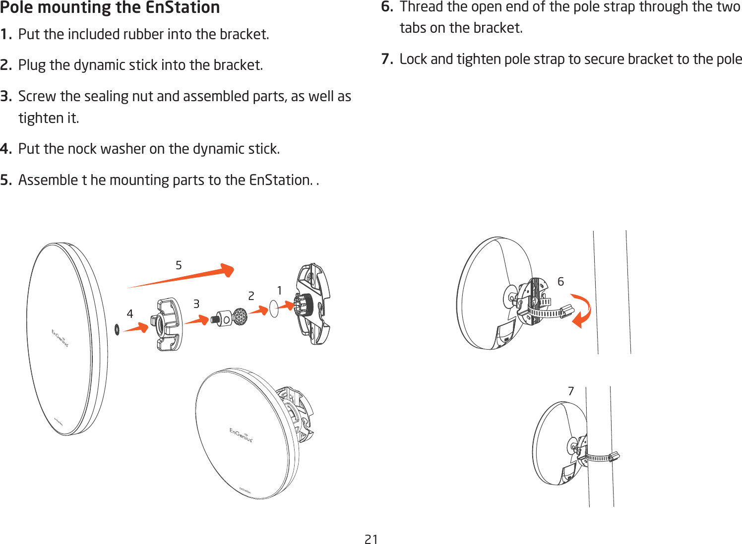 211234567Pole mounting the EnStation1.  Put the included rubber into the bracket.2.  Plug the dynamic stick into the bracket.3.  Screw the sealing nut and assembled parts, as well as tighten it.4.  Put the nock washer on the dynamic stick.5.  Assemble t he mounting parts to the EnStation. .6.  Thread the open end of the pole strap through the two tabs on the bracket.7.  Lock and tighten pole strap to secure bracket to the pole