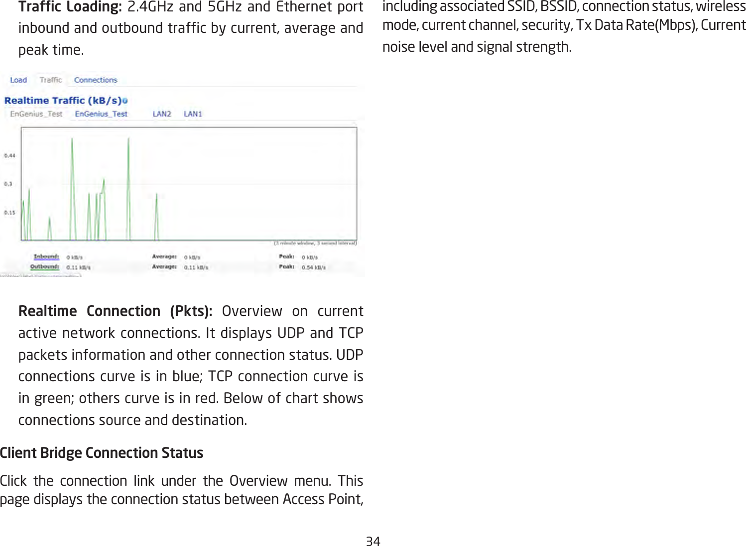 34  Trafc Loading: 2.4GHz and 5GHz and Ethernet port inboundandoutboundtrafcbycurrent,averageandpeak time.    Realtime Connection (Pkts): Overview on currentactivenetworkconnections.It displays UDP and TCPpacketsinformationandotherconnectionstatus.UDPconnections curve is in blue; TCP connection curve is in green; others curve is in red. Below of chart shows connections source and destination.Client Bridge Connection StatusClick the connection link under the Overview menu. Thispage displays the connection status between Access Point, including associated SSID, BSSID, connection status, wireless mode,currentchannel,security,TxDataRate(Mbps),Currentnoise level and signal strength. 