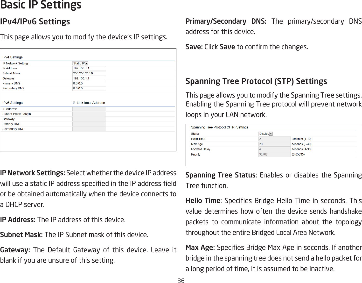 36IPv4/IPv6 SettingsThis page allows you to modify the device’s IP settings.IP Network Settings: Select whether the device IP address willuseastaticIPaddressspeciedintheIPaddresseldor be obtained automatically when the device connects to a DHCP server.IP Address: The IP address of this device.Subnet Mask: The IP Subnet mask of this device.Gateway: The Default Gateway of this device. Leave it blank if you are unsure of this setting.Primary/Secondary DNS: The primary/secondary DNS address for this device.Save: Click Savetoconrmthechanges.Spanning Tree Protocol (STP) SettingsThis page allows you to modify the Spanning Tree settings. Enabling the Spanning Tree protocol will prevent network loops in your LAN network.Spanning Tree Status: Enables or disables the Spanning Tree function.Hello Time: Species Bridge Hello Time in seconds. Thisvalue determines how often the device sends handshake packets to communicate information about the topology throughout the entire Bridged Local Area Network.Max Age: SpeciesBridgeMaxAgeinseconds.Ifanotherbridge in the spanning tree does not send a hello packet for a long period of time, it is assumed to be inactive.Basic IP Settings