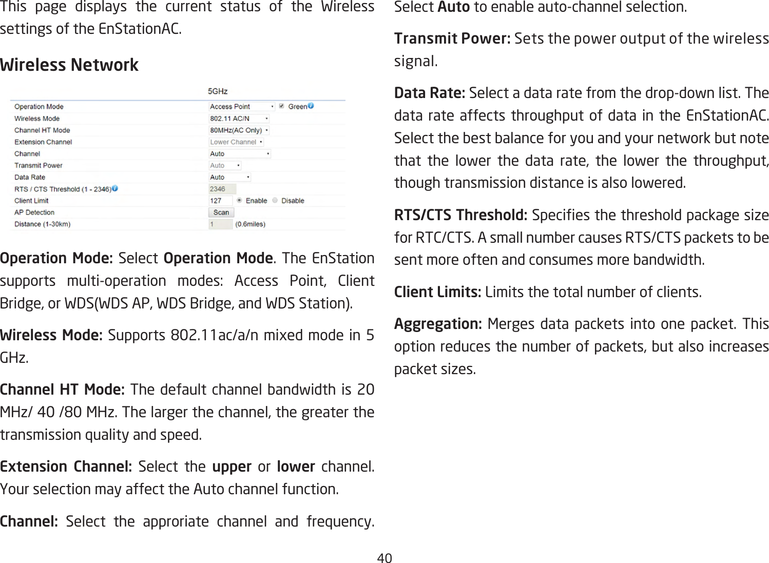 40This page displays the current status of the Wireless settings of the EnStationAC.Wireless NetworkOperation Mode: Select Operation Mode. The EnStation supports multi-operation modes: Access Point, Client Bridge,orWDS(WDSAP,WDSBridge,andWDSStation).Wireless Mode: Supports802.11ac/a/nmixedmodein5GHz.Channel HT Mode: The default channel bandwidth is 20 MHz/40/80MHz.Thelargerthechannel,thegreaterthetransmission quality and speed.Extension Channel: Select the upper or lower channel. YourselectionmayaffecttheAutochannelfunction.Channel: Select the approriate channel and frequency. Select Auto to enable auto-channel selection.Transmit Power: Sets the power output of the wireless signal.Data Rate: Select a data rate from the drop-down list. The data rate affects throughput of data in the EnStationAC. Select the best balance for you and your network but note that the lower the data rate, the lower the throughput, though transmission distance is also lowered.  RTS/CTS Threshold:Speciesthethresholdpackagesizefor RTC/CTS. A small number causes RTS/CTS packets to be sent more often and consumes more bandwidth.Client Limits: Limits the total number of clients.Aggregation: Merges data packets into one packet. This option reduces the number of packets, but also increases packet sizes.