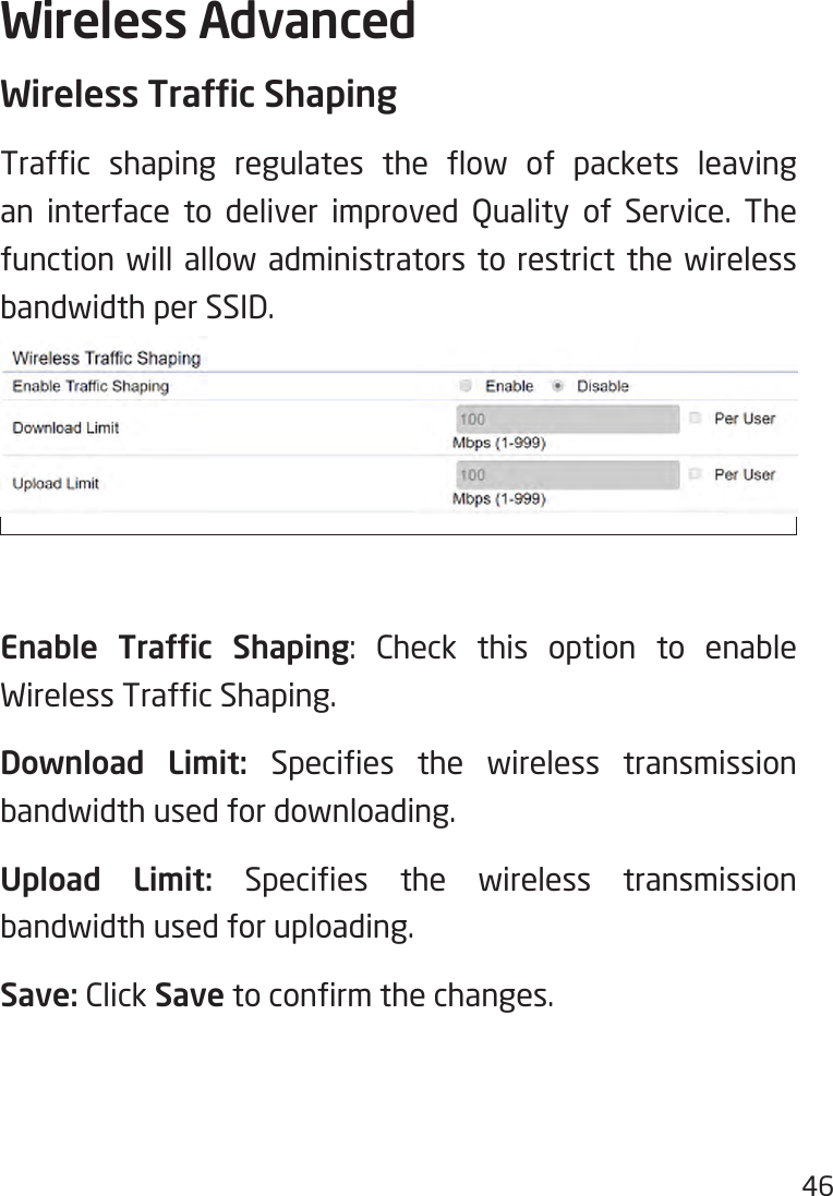 46Wireless AdvancedWireless Trafc ShapingTrafc shaping regulates the ow of packets leavingan interface to deliver improved Quality of Service. Thefunction will allow administrators to restrict the wireless bandwidth per SSID.Enable  Trafc  Shaping: Check this option to enable WirelessTrafcShaping.Download Limit: Species the wireless transmissionbandwidth used for downloading.Upload Limit: Species the wireless transmissionbandwidth used for uploading.Save: Click Savetoconrmthechanges.