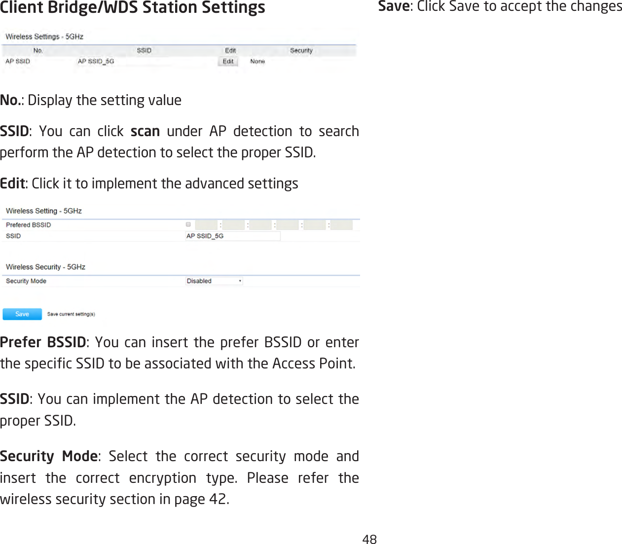 48Client Bridge/WDS Station SettingsNo.: Display the setting valueSSID: You can click scan under AP detection to search perform the AP detection to select the proper SSID.Edit: Click it to implement the advanced settingsPrefer BSSID:You can insert the prefer BSSID orenterthespecicSSIDtobeassociatedwiththeAccessPoint.SSID:YoucanimplementtheAPdetectiontoselecttheproper SSID.Security Mode: Select the correct security mode and insert the correct encryption type. Please refer the wireless security section in page 42.Save: Click Save to accept the changes