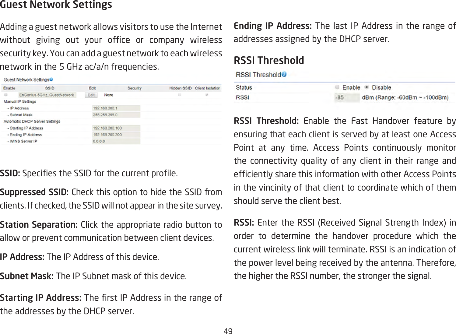 49Guest Network SettingsAdding a guest network allows visitors to use the Internet without giving out your ofce or company wirelesssecuritykey.Youcanaddaguestnetworktoeachwirelessnetwork in the 5 GHz ac/a/n frequencies.SSID:SpeciestheSSIDforthecurrentprole.Suppressed SSID: Check this option to hide the SSID from clients. If checked, the SSID will not appear in the site survey.Station Separation: Click the appropriate radio button to allow or prevent communication between client devices.IP Address: The IP Address of this device.Subnet Mask: The IP Subnet mask of this device.Starting IP Address: TherstIPAddressintherangeofthe addresses by the DHCP server. Ending IP Address: The last IP Address in the range of addresses assigned by the DHCP server.RSSI ThresholdRSSI Threshold: Enable the Fast Handover feature by ensuring that each client is served by at least one Access Point at any time. Access Points continuously monitor the connectivity quality of any client in their range and efcientlysharethisinformationwithotherAccessPointsin the vincinity of that client to coordinate which of them should serve the client best. RSSI: Enter the RSSI (Received Signal Strength Index) inorder to determine the handover procedure which the current wireless link will terminate. RSSI is an indication of the power level being received by the antenna. Therefore, the higher the RSSI number, the stronger the signal.