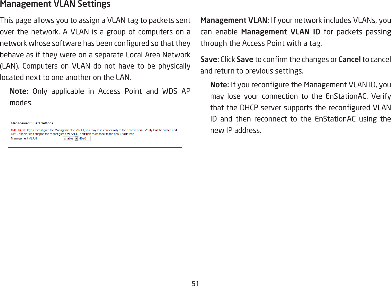 51Management VLAN SettingsThis page allows you to assign a VLAN tag to packets sent over the network. A VLAN is a group of computers on a networkwhosesoftwarehasbeenconguredsothattheybehave as if they were on a separate Local Area Network (LAN). Computers on VLAN do not have to be physicallylocated next to one another on the LAN.Note:  Only applicable in Access Point and WDS APmodes.     Management VLAN: If your network includes VLANs, you can enable Management VLAN ID for packets passing through the Access Point with a tag. Save: Click SavetoconrmthechangesorCancel to cancel and return to previous settings.Note: IfyoureconguretheManagementVLANID,youmay lose your connection to the EnStationAC. Verify thattheDHCPserversupportsthereconguredVLANID and then reconnect to the EnStationAC using the new IP address. 