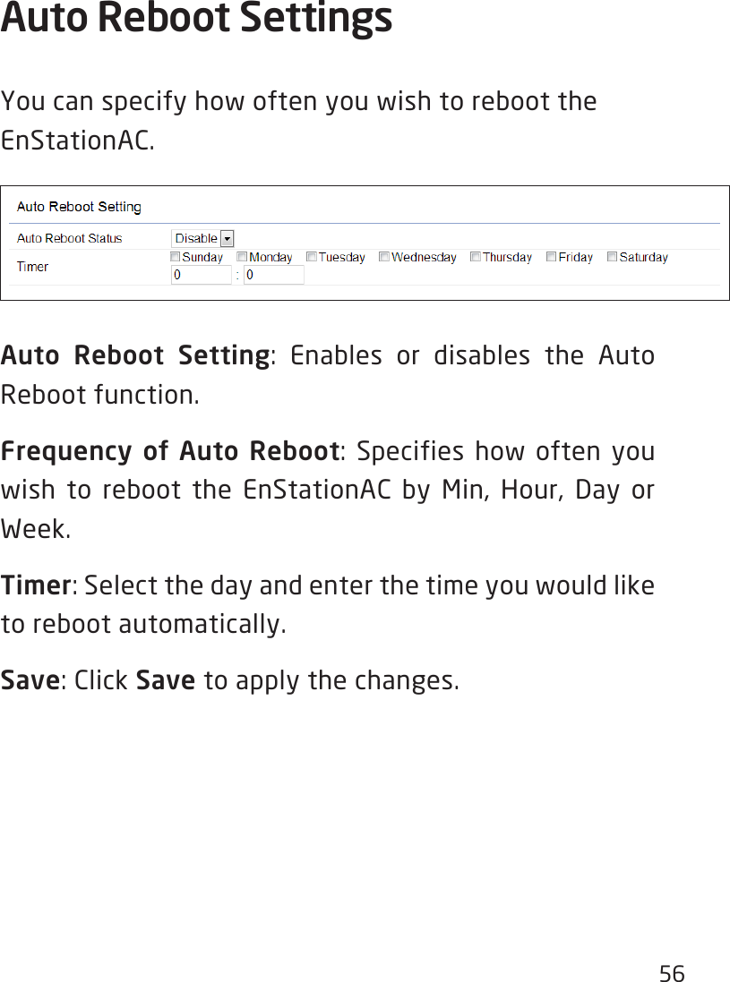 56Auto Reboot Settings YoucanspecifyhowoftenyouwishtoreboottheEnStationAC.Auto Reboot Setting: Enables or disables the Auto Reboot function.Frequency of Auto Reboot: Specifies how often you wish to reboot the EnStationAC by Min, Hour, Day or Week.Timer: Select the day and enter the time you would like to reboot automatically.Save: Click Save to apply the changes.