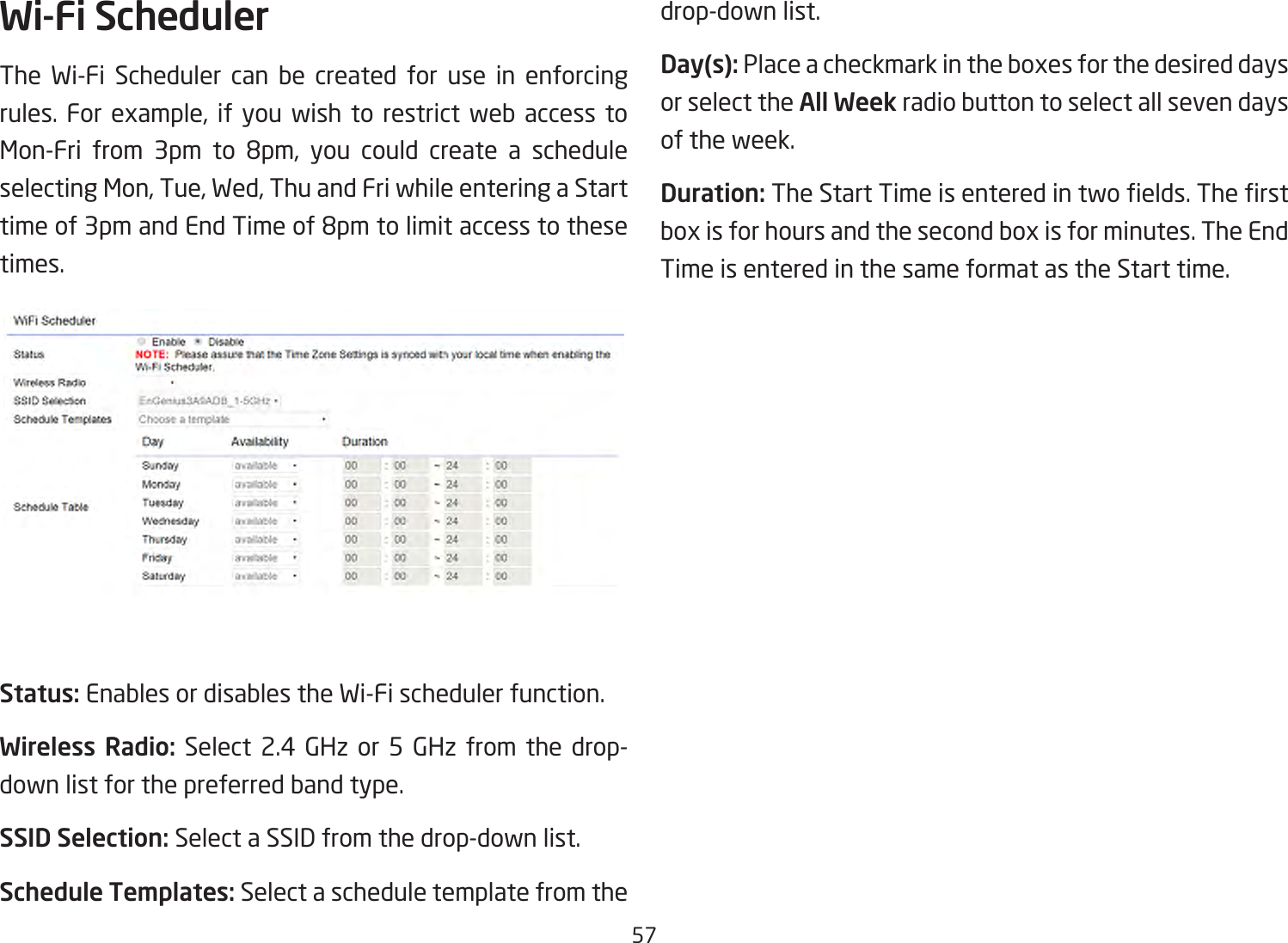 57Wi-Fi SchedulerThe Wi-Fi Scheduler can be created for use in enforcing rules. For example, if you wish to restrict web access to Mon-Fri from 3pm to 8pm, you could create a scheduleselecting Mon, Tue, Wed, Thu and Fri while entering a Start timeof3pmandEndTimeof8pmtolimitaccesstothesetimes.Status: Enables or disables the Wi-Fi scheduler function.Wireless Radio: Select 2.4 GHz or 5 GHz from the drop- down list for the preferred band type.SSID Selection: Select a SSID from the drop-down list.Schedule Templates: Select a schedule template from the drop-down list.Day(s): Place a checkmark in the boxes for the desired days or select the All Week radio button to select all seven days of the week.Duration:TheStartTimeisenteredintwoelds.Therstbox is for hours and the second box is for minutes. The End Time is entered in the same format as the Start time.