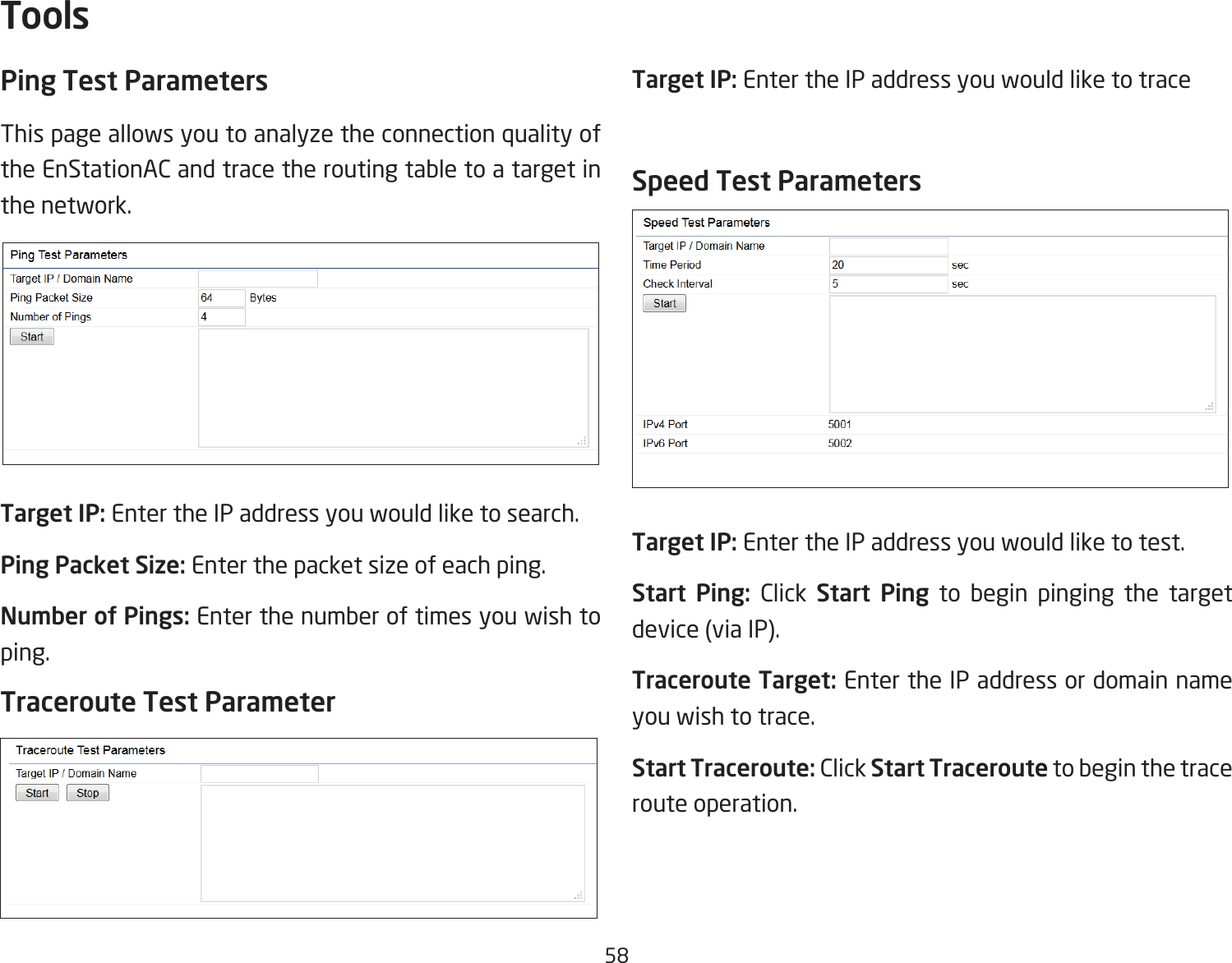 58Ping Test Parameters This page allows you to analyze the connection quality of the EnStationAC and trace the routing table to a target in the network.Target IP: Enter the IP address you would like to search.Ping Packet Size: Enter the packet size of each ping.Number of Pings: Enter the number of times you wish to ping.Traceroute Test ParameterTarget IP: Enter the IP address you would like to traceSpeed Test ParametersTarget IP: Enter the IP address you would like to test.Start Ping: Click Start Ping to begin pinging the target device(viaIP).Traceroute Target: Enter the IP address or domain name you wish to trace.Start Traceroute: Click Start Traceroute to begin the trace route operation.Tools