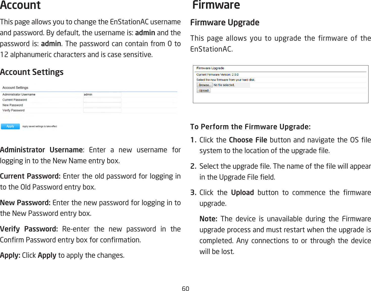 60This page allows you to change the EnStationAC username and password. By default, the username is: admin and the password is: admin. The password can contain from 0 to 12 alphanumeric characters and is case sensitive.Account SettingsAdministrator Username: Enter a new username for logging in to the New Name entry box.Current Password: Enter the old password for logging in totheOldPasswordentrybox.New Password: Enter the new password for logging in to the New Password entry box.Verify Password: Re-enter the new password in the ConrmPasswordentryboxforconrmation.Apply: Click Apply to apply the changes.Firmware UpgradeThis page allows you to upgrade the firmware of the EnStationAC.To Perform the Firmware Upgrade:1.  Click the Choose File button and navigatethe OS lesystemtothelocationoftheupgradele.2.  Selecttheupgradele.ThenameofthelewillappearintheUpgradeFileeld.3.  Click the Upload button to commence the rmwareupgrade.Note:  The device is unavailable during the Firmware upgrade process and must restart when the upgrade is completed. Any connections to or through the device will be lost.Account Firmware