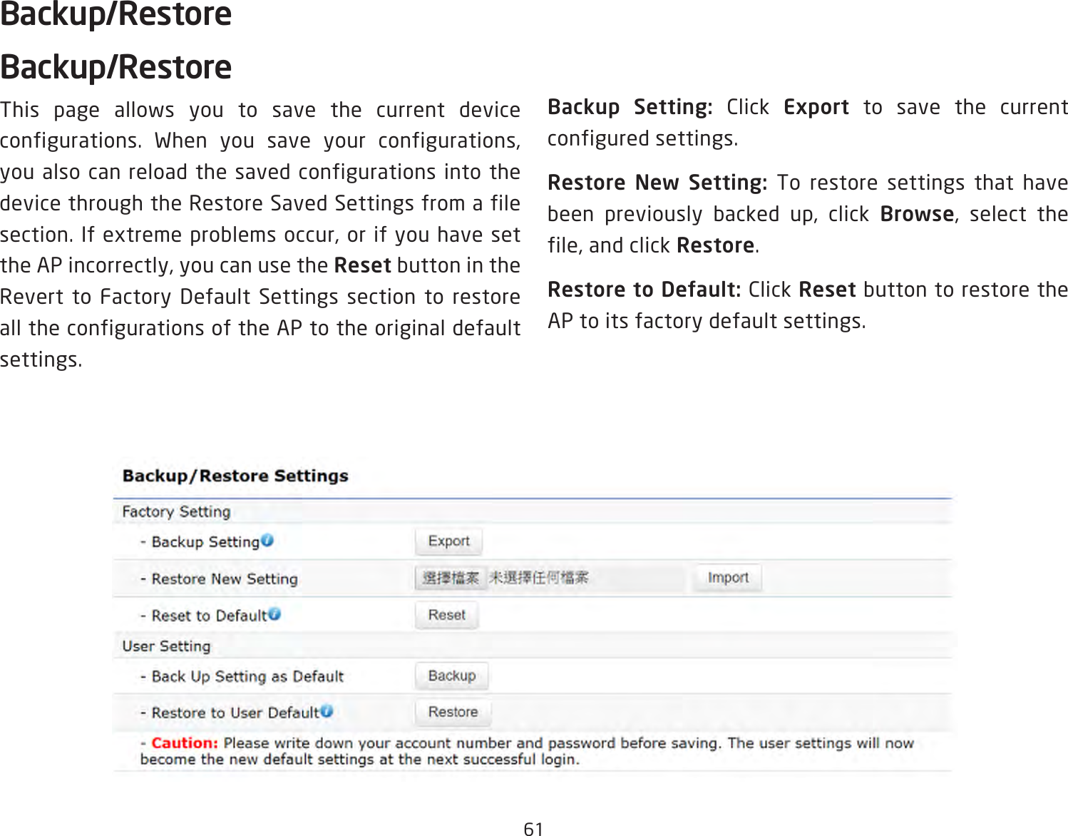 61Backup/RestoreBackup/RestoreThis page allows you to save the current device configurations. When you save your configurations, you also can reload the saved configurations into the device through the Restore Saved Settings from a file section. If extreme problems occur, or if you have set the AP incorrectly, you can use the Reset button in the Revert to Factory Default Settings section to restore all the configurations of the AP to the original default settings.Backup Setting: Click Export to save the current configured settings.Restore New Setting: To restore settings that have been previously backed up, click Browse, select the file, and click Restore.Restore to Default: Click Reset button to restore the AP to its factory default settings.