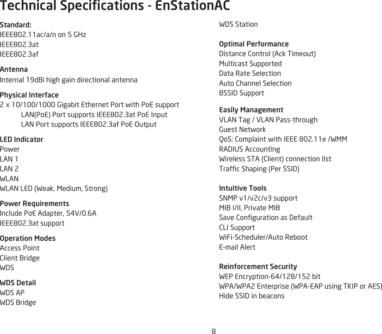 8WDS StationOptimal PerformanceDistanceControl(AckTimeout)Multicast SupportedData Rate SelectionAuto Channel SelectionBSSID Support Easily ManagementVLAN Tag / VLAN Pass-throughGuest NetworkQoS:ComplaintwithIEEE802.11e/WMMRADIUSAccountingWirelessSTA(Client)connectionlistTrafcShaping(PerSSID)Intuitive ToolsSNMP v1/v2c/v3 supportMIB I/II, Private MIBSaveCongurationasDefaultCLI SupportWiFi-Scheduler/Auto RebootE-mail AlertReinforcement SecurityWEPEncryption-64/128/152bitWPA/WPA2Enterprise(WPA-EAPusingTKIPorAES)Hide SSID in beaconsStandard:IEEE802.11ac/a/non5GHzIEEE802.3atIEEE802.3afAntennaInternal19dBihighgaindirectionalantenna Physical Interface2 x 10/100/1000 Gigabit Ethernet Port with PoE support LAN(PoE)PortsupportsIEEE802.3atPoEInput LANPortsupportsIEEE802.3afPoEOutputLED IndicatorPowerLAN 1LAN 2WLANWLANLED(Weak,Medium,Strong)Power RequirementsInclude PoE Adapter, 54V/0.6AIEEE802.3atsupportOperation ModesAccess PointClient BridgeWDSWDS DetailWDS APWDS BridgeTechnical Specications - EnStationAC