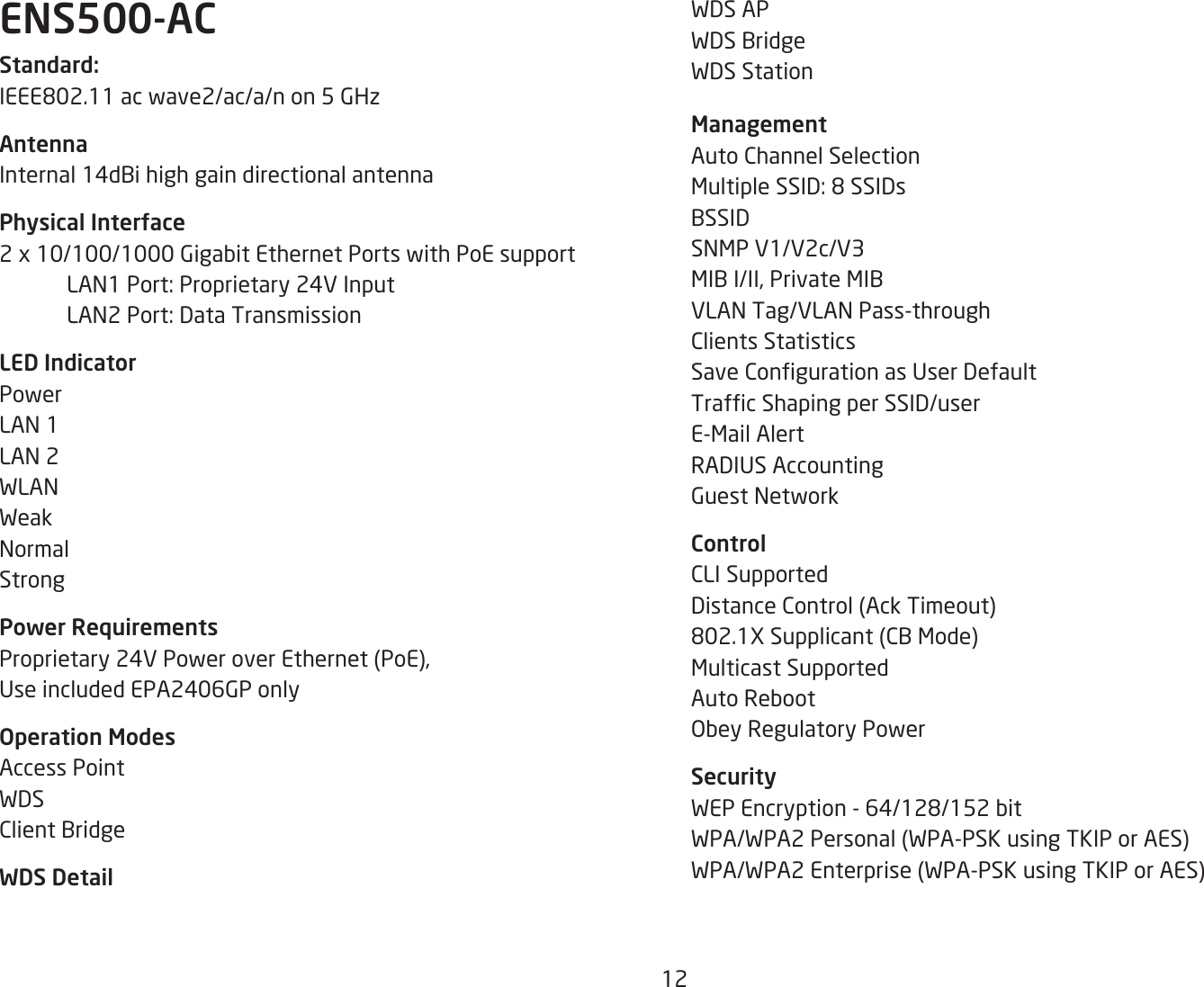 12ENS500-ACStandard:IEEE802.11acwave2/ac/a/non5GHzAntennaInternal 14dBi high gain directional antennaPhysical Interface2x10/100/1000GigabitEthernetPortswithPoEsupport LAN1Port:Proprietary24VInput LAN2Port:DataTransmissionLED IndicatorPowerLAN 1LAN 2WLANWeakNormalStrongPower RequirementsProprietary24VPoweroverEthernet(PoE),UseincludedEPA2406GPonlyOperation ModesAccess PointWDSClient BridgeWDS DetailWDS APWDS BridgeWDS Station ManagementAuto Channel SelectionMultipleSSID:8SSIDsBSSIDSNMP V1/V2c/V3MIBI/II,PrivateMIBVLAN Tag/VLAN Pass-throughClients StatisticsSaveCongurationasUserDefaultTrafcShapingperSSID/userE-Mail AlertRADIUSAccountingGuest NetworkControlCLI SupportedDistanceControl(AckTimeout)802.1XSupplicant(CBMode)Multicast SupportedAuto RebootObey Regulatory PowerSecurityWEPEncryption-64/128/152bitWPA/WPA2Personal(WPA-PSKusingTKIPorAES)WPA/WPA2Enterprise(WPA-PSKusingTKIPorAES)