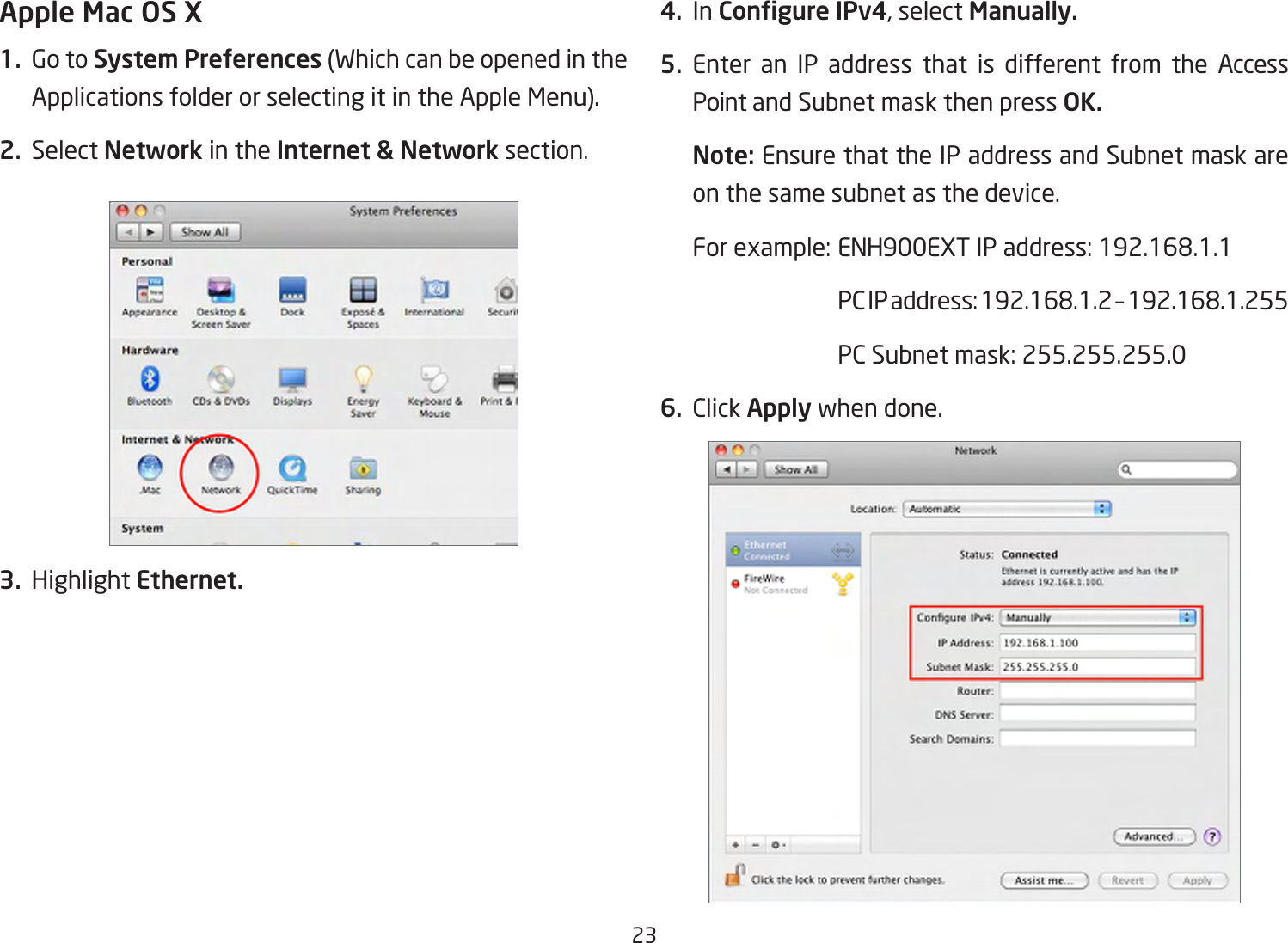 23Apple Mac OS X1.  Go to System Preferences(WhichcanbeopenedintheApplicationsfolderorselectingitintheAppleMenu).2. Select Network in the Internet &amp; Network section.3. Highlight Ethernet.4. In Congure IPv4,selectManually.5. Enter an IP address that is different from the Access Point and Subnet mask then press OK.Note: Ensure that the IP address and Subnet mask are on the same subnet as the device.Forexample:ENH900EXTIPaddress:192.168.1.1 PCIPaddress:192.168.1.2–192.168.1.255 PCSubnetmask:255.255.255.06. Click Apply when done.