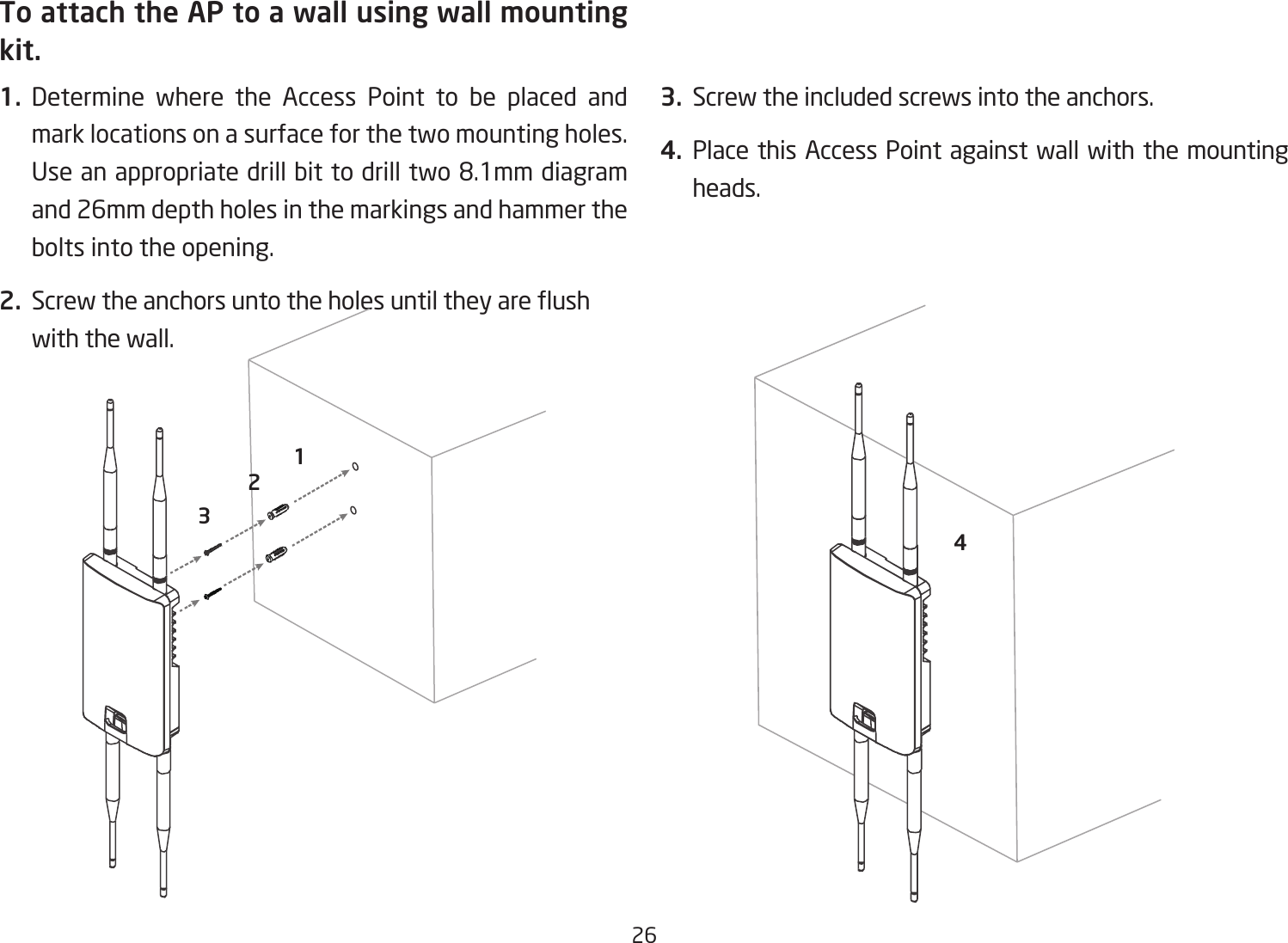 26To attach the AP to a wall using wall mounting kit.1.  Determine where the Access Point to be placed and mark locations on a surface for the two mounting holes. Useanappropriatedrillbittodrilltwo8.1mmdiagramand 26mm depth holes in the markings and hammer the bolts into the opening.2. Screwtheanchorsuntotheholesuntiltheyareushwith the wall. 3.  Screw the included screws into the anchors.4. Place this Access Point against wall with the mounting heads.1243