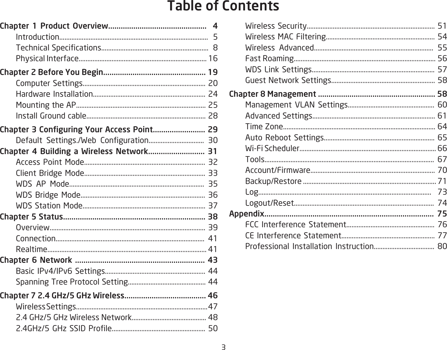3Chapter 1 Product Overview...............................................  4 Introduction......................................................................................  5 TechnicalSpecications..............................................................8  Physical Interface.......................................................................... 16Chapter 2 Before You Begin................................................. 19  Computer Settings....................................................................... 20  Hardware Installation................................................................. 24  Mounting the AP........................................................................... 25 InstallGroundcable.....................................................................28Chapter 3 Conguring Your Access Point......................... 29 Default Settings./Web Conguration................................ 30Chapter 4 Building a Wireless Network........................... 31  Access Point Mode...................................................................... 32  Client Bridge Mode...................................................................... 33  WDS AP Mode.............................................................................. 35  WDS Bridge Mode........................................................................ 36  WDS Station Mode....................................................................... 37Chapter 5 Status.................................................................... 38  Overview.......................................................................................... 39  Connection...................................................................................... 41  Realtime............................................................................................ 41Chapter 6 Network .............................................................. 43  Basic IPv4/IPv6 Settings.......................................................... 44  Spanning Tree Protocol Setting............................................. 44Chapter 7 2.4 GHz/5 GHz Wireless....................................... 46  Wireless Settings............................................................................ 47 2.4GHz/5GHzWirelessNetwork...........................................48 2.4GHz/5GHzSSIDProle......................................................50  Wireless Security.......................................................................... 51  Wireless MAC Filtering............................................................... 54  Wireless Advanced..................................................................... 55  Fast Roaming.................................................................................. 56  WDS Link Settings....................................................................... 57 GuestNetworkSettings............................................................58Chapter 8 Management ........................................................ 58  Management VLAN Settings.................................................. 60  Advanced Settings....................................................................... 61  Time Zone........................................................................................ 64  Auto Reboot Settings................................................................ 65  Wi-Fi Scheduler............................................................................... 66  Tools.................................................................................................. 67  Account/Firmware........................................................................ 70  Backup/Restore ............................................................................. 71  Log.................................................................................................... 73  Logout/Reset................................................................................. 74Appendix................................................................................. 75  FCC Interference Statement................................................... 76  CE Interference Statement...................................................... 77 Professional Installation Instruction................................... 80Table of Contents