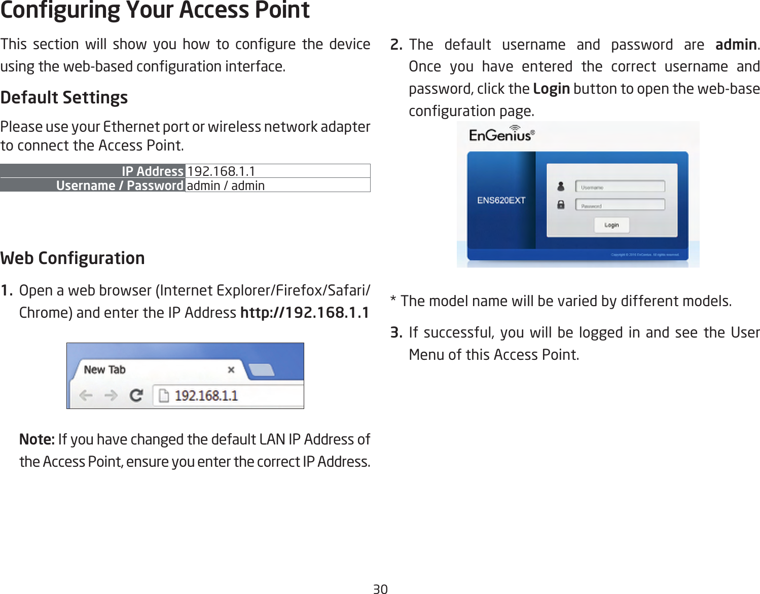 30This section will show you how to congure the deviceusingtheweb-basedcongurationinterface.Default SettingsPlease use your Ethernet port or wireless network adapter to connect the Access Point.IP Address 192.168.1.1Username / Password admin / admin Web Conguration1.  Openawebbrowser(InternetExplorer/Firefox/Safari/Chrome)andentertheIPAddresshttp://192.168.1.1Note: If you have changed the default LAN IP Address of theAccessPoint,ensureyouenterthecorrectIPAddress.2. The default username and password are admin. Once you have entered the correct username and password,clicktheLogin button to open the web-base congurationpage.*Themodelnamewillbevariedbydifferentmodels.3. Ifsuccessful,youwillbe loggedin andsee theUserMenu of this Access Point.Conguring Your Access Point