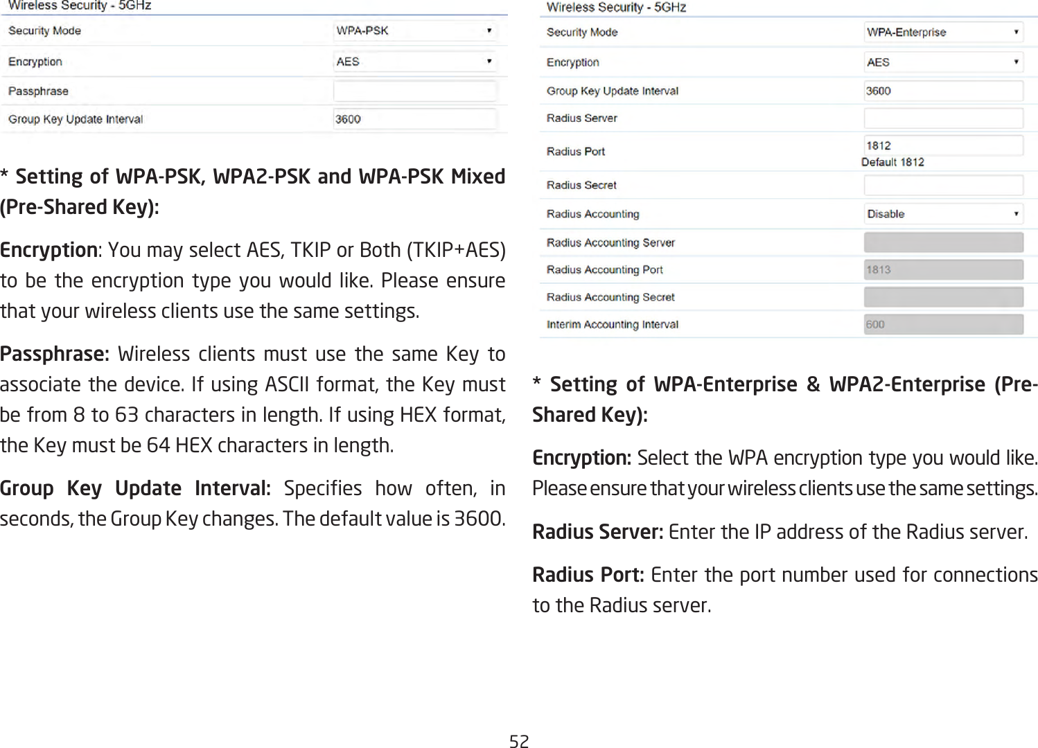 52* Setting of WPA-PSK, WPA2-PSK and WPA-PSK Mixed (Pre-Shared Key):Encryption:YoumayselectAES,TKIPorBoth(TKIP+AES)to be the encryption type you would like. Please ensure that your wireless clients use the same settings.Passphrase:  Wireless clients must use the same Key toassociatethedevice.IfusingASCIIformat,theKeymustbefrom8to63charactersinlength.IfusingHEXformat,theKeymustbe64HEXcharactersinlength.Group Key Update Interval: Species how often, inseconds,theGroupKeychanges.Thedefaultvalueis3600.** Setting of WPA-Enterprise &amp; WPA2-Enterprise (Pre-Shared Key):Encryption: Select the WPA encryption type you would like. Please ensure that your wireless clients use the same settings.Radius Server: Enter the IP address of the Radius server.Radius Port: Enter the port number used for connections to the Radius server.
