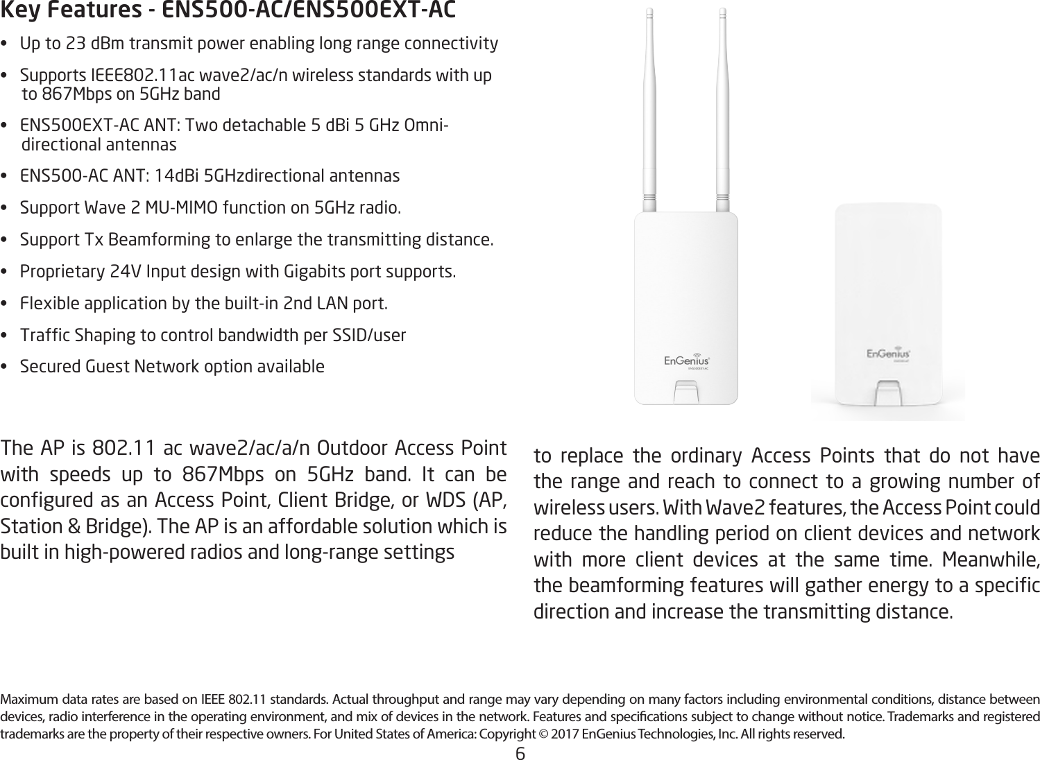 6Key Features - ENS500-AC/ENS500EXT-AC• Upto23dBmtransmitpowerenablinglongrangeconnectivity• SupportsIEEE802.11acwave2/ac/nwirelessstandardswithupto867Mbpson5GHzband• ENS500EXT-ACANT:Twodetachable5dBi5GHzOmni-     directional antennas • ENS500-ACANT:14dBi5GHzdirectionalantennas• SupportWave2MU-MIMOfunctionon5GHzradio.• SupportTxBeamformingtoenlargethetransmittingdistance.• Proprietary24VInputdesignwithGigabitsportsupports.• Flexibleapplicationbythebuilt-in2ndLANport.• TrafcShapingtocontrolbandwidthperSSID/user• SecuredGuestNetworkoptionavailableTheAPis802.11acwave2/ac/a/nOutdoorAccessPointwith speeds up to 867Mbps on 5GHz band. It can beconguredasanAccessPoint,ClientBridge,orWDS(AP,Station&amp;Bridge).TheAPisanaffordablesolutionwhichisbuilt in high-powered radios and long-range settings to replace the ordinary Access Points that do not have the range and reach to connect to a growing number of wirelessusers.WithWave2features,theAccessPointcouldreduce the handling period on client devices and network with more client devices at the same time. Meanwhile,thebeamformingfeatureswillgatherenergytoaspecicdirection and increase the transmitting distance. Maximum data rates are based on IEEE 802.11 standards. Actual throughput and range may vary depending on many factors including environmental conditions, distance between devices, radio interference in the operating environment, and mix of devices in the network. Features and specications subject to change without notice. Trademarks and registered trademarks are the property of their respective owners. For United States of America: Copyright © 2017 EnGenius Technologies, Inc. All rights reserved.