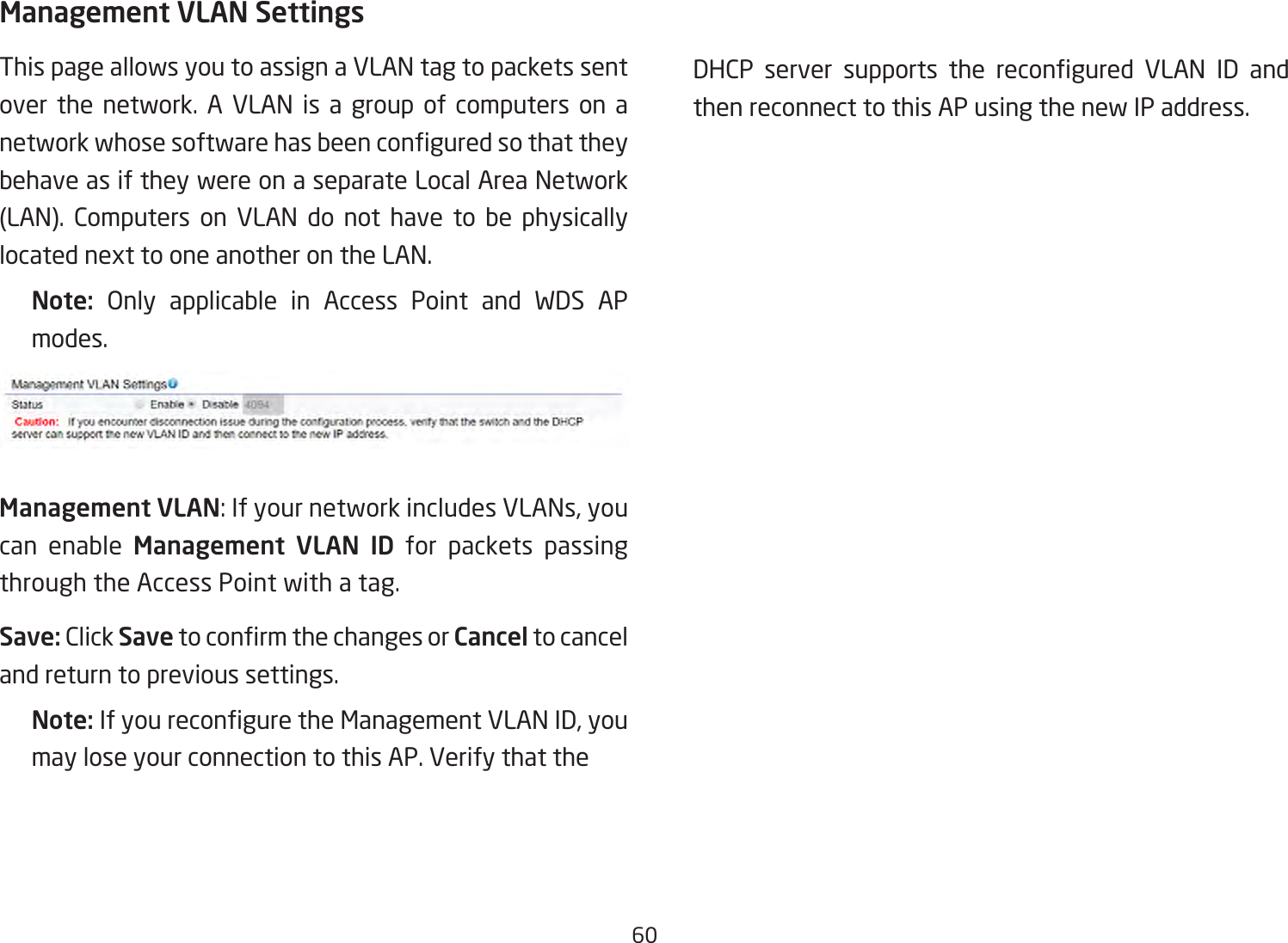 60Management VLAN SettingsThis page allows you to assign a VLAN tag to packets sent over the network. A VLAN is a group of computers on a networkwhosesoftwarehasbeenconguredsothattheybehave as if they were on a separate Local Area Network (LAN). Computers on VLAN do not have to be physicallylocatednexttooneanotherontheLAN.Note:  Only applicable in Access Point and WDS AP modes.Management VLAN:IfyournetworkincludesVLANs,youcan enable Management VLAN ID for packets passing through the Access Point with a tag. Save: Click SavetoconrmthechangesorCancel to cancel and return to previous settings.Note: IfyoureconguretheManagementVLANID,youmay lose your connection to this AP. Verify that the   DHCP server supports the recongured VLAN ID andthen reconnect to this AP using the new IP address. 