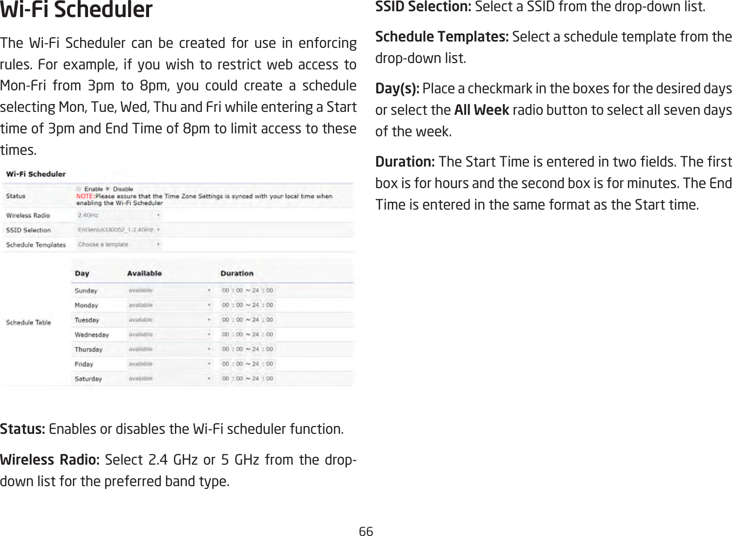 66Wi-Fi SchedulerThe Wi-Fi Scheduler can be created for use in enforcing rules. For example, if you wish to restrict web access toMon-Fri from 3pm to 8pm, you could create a scheduleselectingMon,Tue,Wed,ThuandFriwhileenteringaStarttimeof3pmandEndTimeof8pmtolimitaccesstothesetimes.Status: Enables or disables the Wi-Fi scheduler function.Wireless Radio: Select 2.4 GHz or 5 GHz from the drop- down list for the preferred band type.SSID Selection: Select a SSID from the drop-down list.Schedule Templates: Select a schedule template from the drop-down list.Day(s): Placeacheckmarkintheboxesforthedesireddaysor select the All Week radio button to select all seven days of the week.Duration:TheStartTimeisenteredintwoelds.Therstboxisforhoursandthesecondboxisforminutes.TheEndTime is entered in the same format as the Start time.