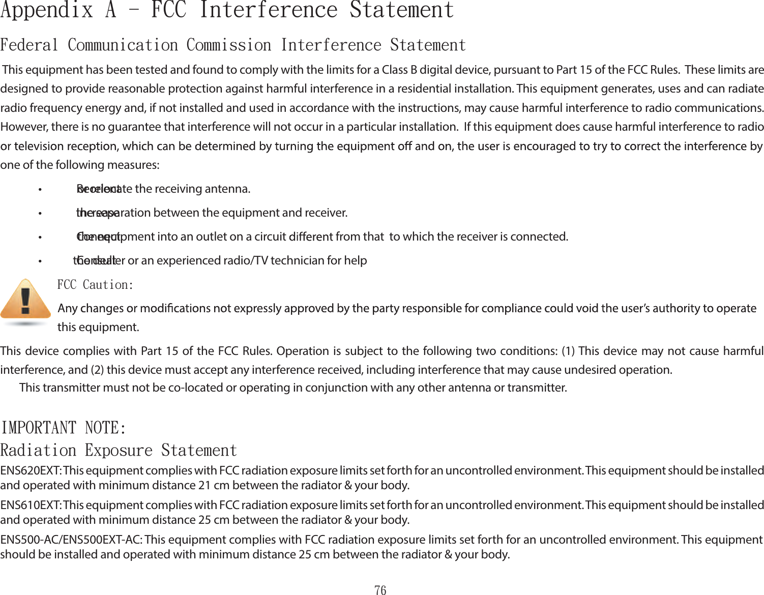 76Federal Communication Commission Interference Statement This equipment has been tested and found to comply with the limits for a Class B digital device, pursuant to Part 15 of the FCC Rules.  These limits are designed to provide reasonable protection against harmful interference in a residential installation. This equipment generates, uses and can radiate radio frequency energy and, if not installed and used in accordance with the instructions, may cause harmful interference to radio communications.  However, there is no guarantee that interference will not occur in a particular installation.  If this equipment does cause harmful interference to radio one of the following measures: •  Reorient or relocate the receiving antenna. •  Increase the separation between the equipment and receiver. •  Connect the equipment into an outlet on a circuit   from that   to which the receiver is connected. •  Consult the dealer or an experienced radio/TV technician for help      FCC Caution:             this equipment.This device complies with Part 15 of  the FCC Rules. Operation is subject to the  following two conditions: (1) This device may not cause harmful interference, and (2) this device must accept any interference received, including interference that may cause undesired operation. This transmitter must not be co-located or operating in conjunction with any other antenna or transmitter.IMPORTANT NOTE:  Radiation Exposure StatementENS620EXT: This equipment complies with FCC radiation exposure limits set forth for an uncontrolled environment. This equipment should be installed and operated with minimum distance 21 cm between the radiator &amp; your body.ENS610EXT: This equipment complies with FCC radiation exposure limits set forth for an uncontrolled environment. This equipment should be installed and operated with minimum distance 25 cm between the radiator &amp; your body. ENS500-AC/ENS500EXT-AC: This equipment complies with FCC radiation exposure limits set forth for an uncontrolled environment. This equipment should be installed and operated with minimum distance 25 cm between the radiator &amp; your body.Appendix A - FCC Interference Statement