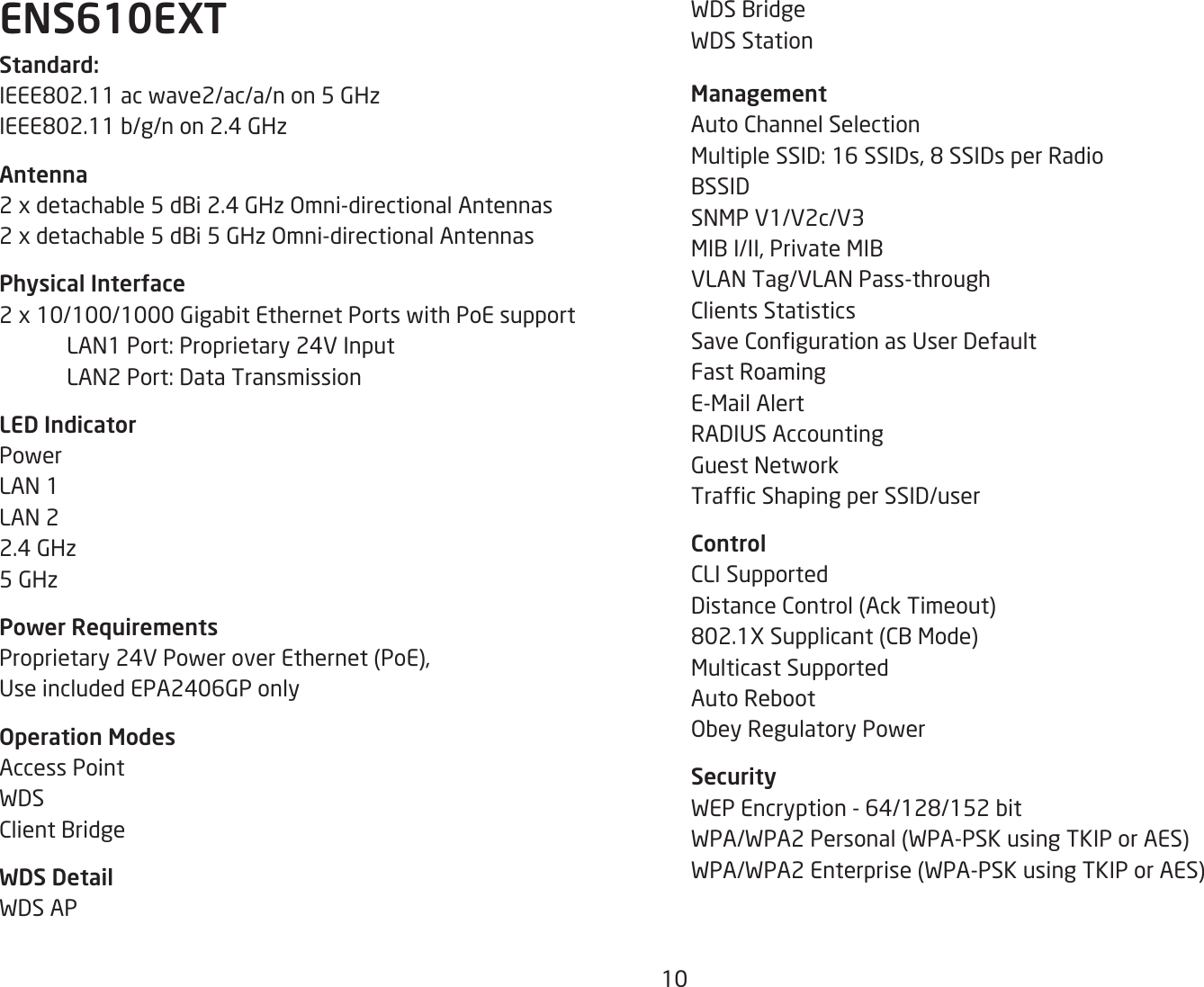 10WDS BridgeWDS Station ManagementAuto Channel SelectionMultipleSSID:16SSIDs,8SSIDsperRadioBSSIDSNMP V1/V2c/V3MIBI/II,PrivateMIBVLAN Tag/VLAN Pass-throughClients StatisticsSaveCongurationasUserDefaultFast RoamingE-Mail AlertRADIUSAccountingGuest NetworkTrafcShapingperSSID/userControlCLI SupportedDistanceControl(AckTimeout)802.1XSupplicant(CBMode)Multicast SupportedAuto RebootObey Regulatory PowerSecurityWEPEncryption-64/128/152bitWPA/WPA2Personal(WPA-PSKusingTKIPorAES)WPA/WPA2Enterprise(WPA-PSKusingTKIPorAES)ENS610EXTStandard:IEEE802.11acwave2/ac/a/non5GHzIEEE802.11b/g/non2.4GHzAntenna2xdetachable5dBi2.4GHzOmni-directionalAntennas2xdetachable5dBi5GHzOmni-directionalAntennasPhysical Interface2x10/100/1000GigabitEthernetPortswithPoEsupport LAN1Port:Proprietary24VInput LAN2Port:DataTransmissionLED IndicatorPowerLAN 1LAN 22.4 GHz5 GHzPower RequirementsProprietary24VPoweroverEthernet(PoE),UseincludedEPA2406GPonlyOperation ModesAccess PointWDSClient BridgeWDS DetailWDS AP