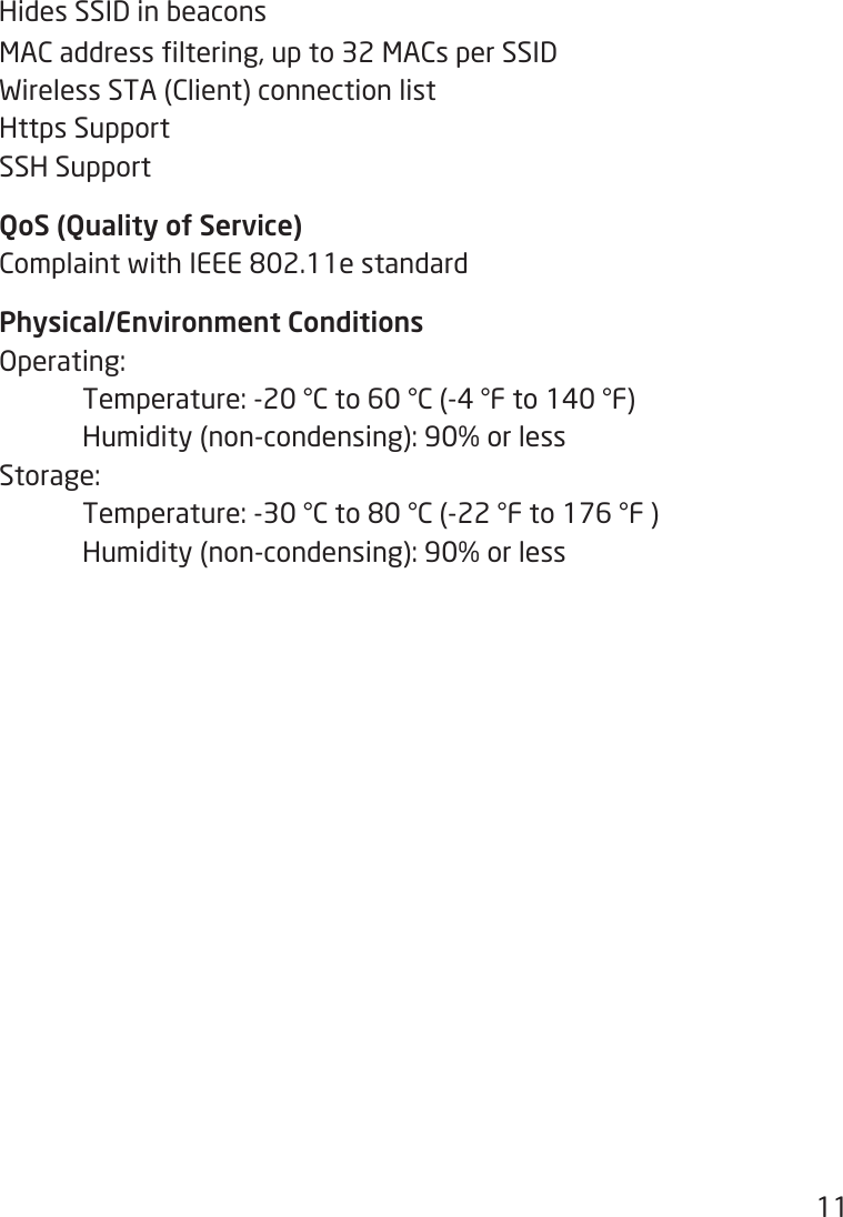 11Hides SSID in beaconsMACaddressltering,upto32MACsperSSIDWirelessSTA(Client)connectionlistHttps SupportSSH SupportQoS (Quality of Service)ComplaintwithIEEE802.11estandardPhysical/Environment ConditionsOperating: Temperature:-20°Cto60°C(-4°Fto140°F) Humidity(non-condensing):90%orlessStorage: Temperature:-30°Cto80°C(-22°Fto176°F) Humidity(non-condensing):90%orless