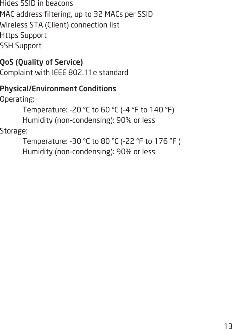 13Hides SSID in beaconsMACaddressltering,upto32MACsperSSIDWirelessSTA(Client)connectionlistHttps SupportSSH SupportQoS (Quality of Service)ComplaintwithIEEE802.11estandardPhysical/Environment ConditionsOperating: Temperature:-20°Cto60°C(-4°Fto140°F) Humidity(non-condensing):90%orlessStorage: Temperature:-30°Cto80°C(-22°Fto176°F) Humidity(non-condensing):90%orless