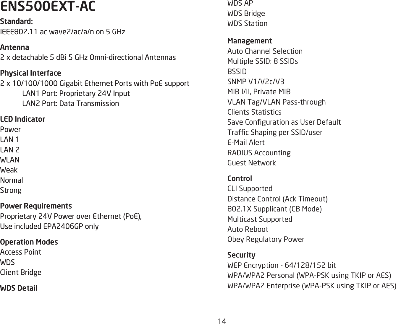 14ENS500EXT-ACStandard:IEEE802.11acwave2/ac/a/non5GHzAntenna2xdetachable5dBi5GHzOmni-directionalAntennasPhysical Interface2x10/100/1000GigabitEthernetPortswithPoEsupport LAN1Port:Proprietary24VInput LAN2Port:DataTransmissionLED IndicatorPowerLAN 1LAN 2WLANWeakNormalStrongPower RequirementsProprietary24VPoweroverEthernet(PoE),UseincludedEPA2406GPonlyOperation ModesAccess PointWDSClient BridgeWDS DetailWDS APWDS BridgeWDS Station ManagementAuto Channel SelectionMultipleSSID:8SSIDsBSSIDSNMP V1/V2c/V3MIBI/II,PrivateMIBVLAN Tag/VLAN Pass-throughClients StatisticsSaveCongurationasUserDefaultTrafcShapingperSSID/userE-Mail AlertRADIUSAccountingGuest NetworkControlCLI SupportedDistanceControl(AckTimeout)802.1XSupplicant(CBMode)Multicast SupportedAuto RebootObey Regulatory PowerSecurityWEPEncryption-64/128/152bitWPA/WPA2Personal(WPA-PSKusingTKIPorAES)WPA/WPA2Enterprise(WPA-PSKusingTKIPorAES)ENS500EXT-ACStandard:IEEE802.11acwave2/ac/a/non5GHzAntenna2xdetachable5dBi5GHzOmni-directionalAntennasPhysical Interface2x10/100/1000GigabitEthernetPortswithPoEsupport LAN1Port:Proprietary24VInput LAN2Port:DataTransmissionLED IndicatorPowerLAN 1LAN 2WLANWeakNormalStrongPower RequirementsProprietary24VPoweroverEthernet(PoE),UseincludedEPA2406GPonlyOperation ModesAccess PointWDSClient BridgeWDS Detail