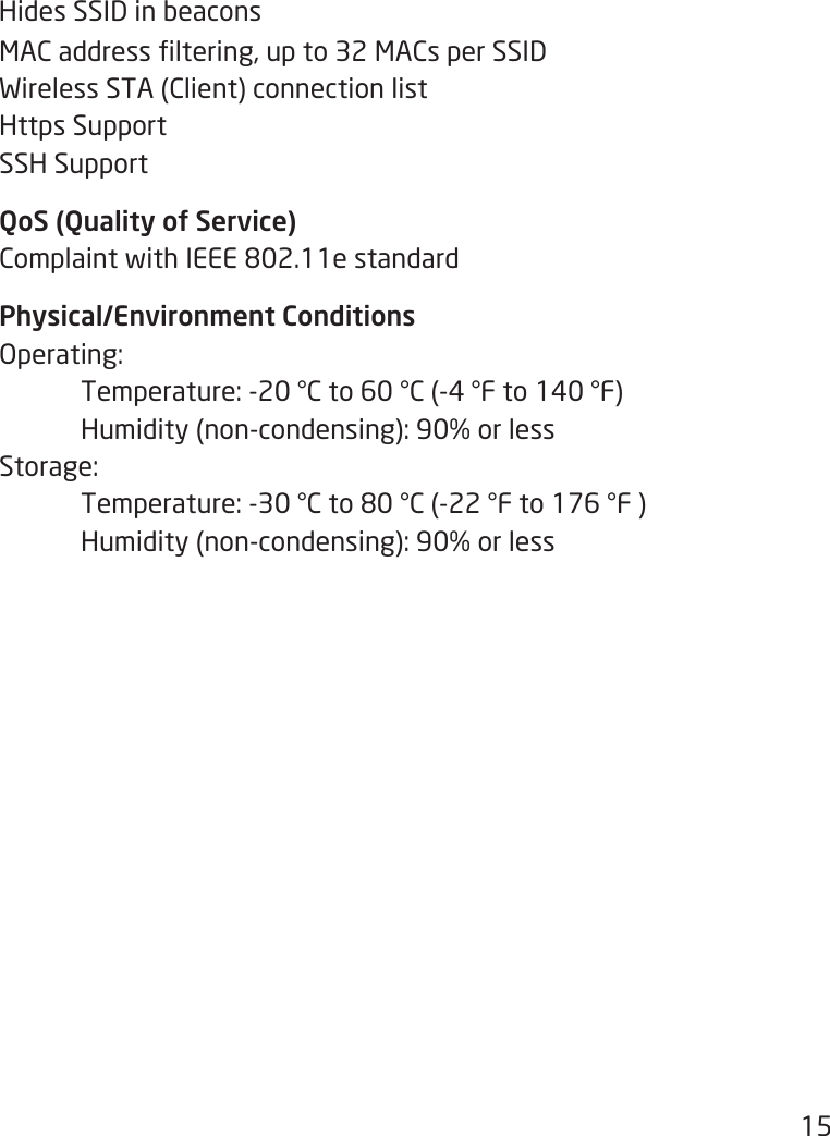 15Hides SSID in beaconsMACaddressltering,upto32MACsperSSIDWirelessSTA(Client)connectionlistHttps SupportSSH SupportQoS (Quality of Service)ComplaintwithIEEE802.11estandardPhysical/Environment ConditionsOperating: Temperature:-20°Cto60°C(-4°Fto140°F) Humidity(non-condensing):90%orlessStorage: Temperature:-30°Cto80°C(-22°Fto176°F) Humidity(non-condensing):90%orless