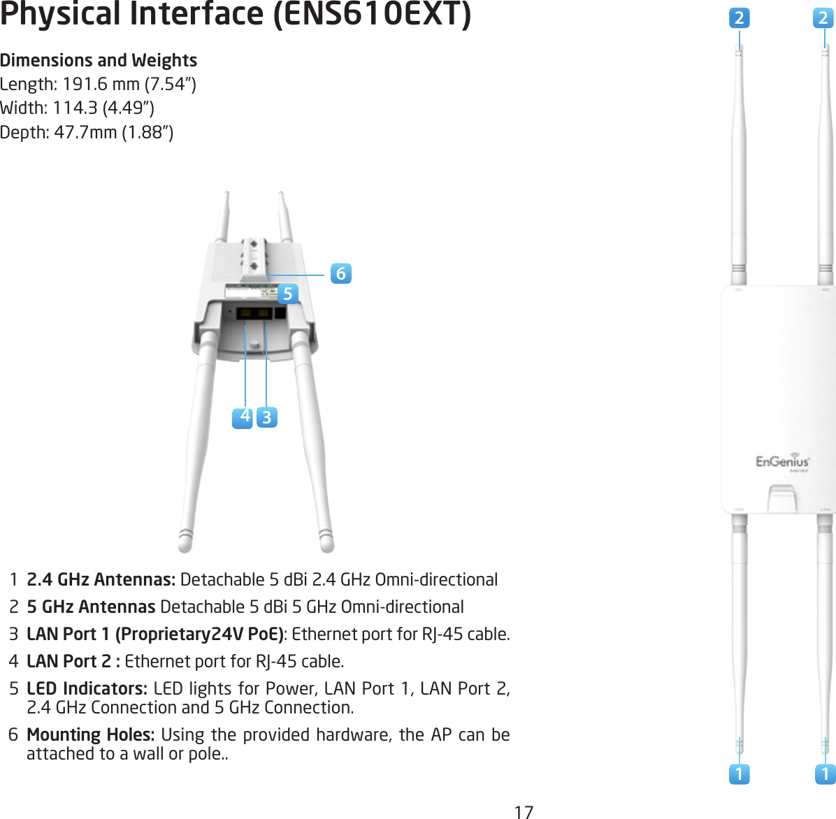 17Physical Interface (ENS610EXT)Dimensions and WeightsLength:191.6mm(7.54”)Width:114.3(4.49”)Depth:47.7mm(1.88”)  1  2.4 GHz Antennas: Detachable 5 dBi 2.4 GHz Omni-directional  2  5 GHz Antennas Detachable 5 dBi 5 GHz Omni-directional  3  LAN Port 1 (Proprietary24V PoE):EthernetportforRJ-45cable.  4  LAN Port 2 : EthernetportforRJ-45cable.  5  LED Indicators: LEDlightsforPower,LANPort1,LANPort2,2.4 GHz Connection and 5 GHz Connection.  6  Mounting Holes:Usingtheprovided hardware, the AP canbeattached to a wall or pole..5621 1342 