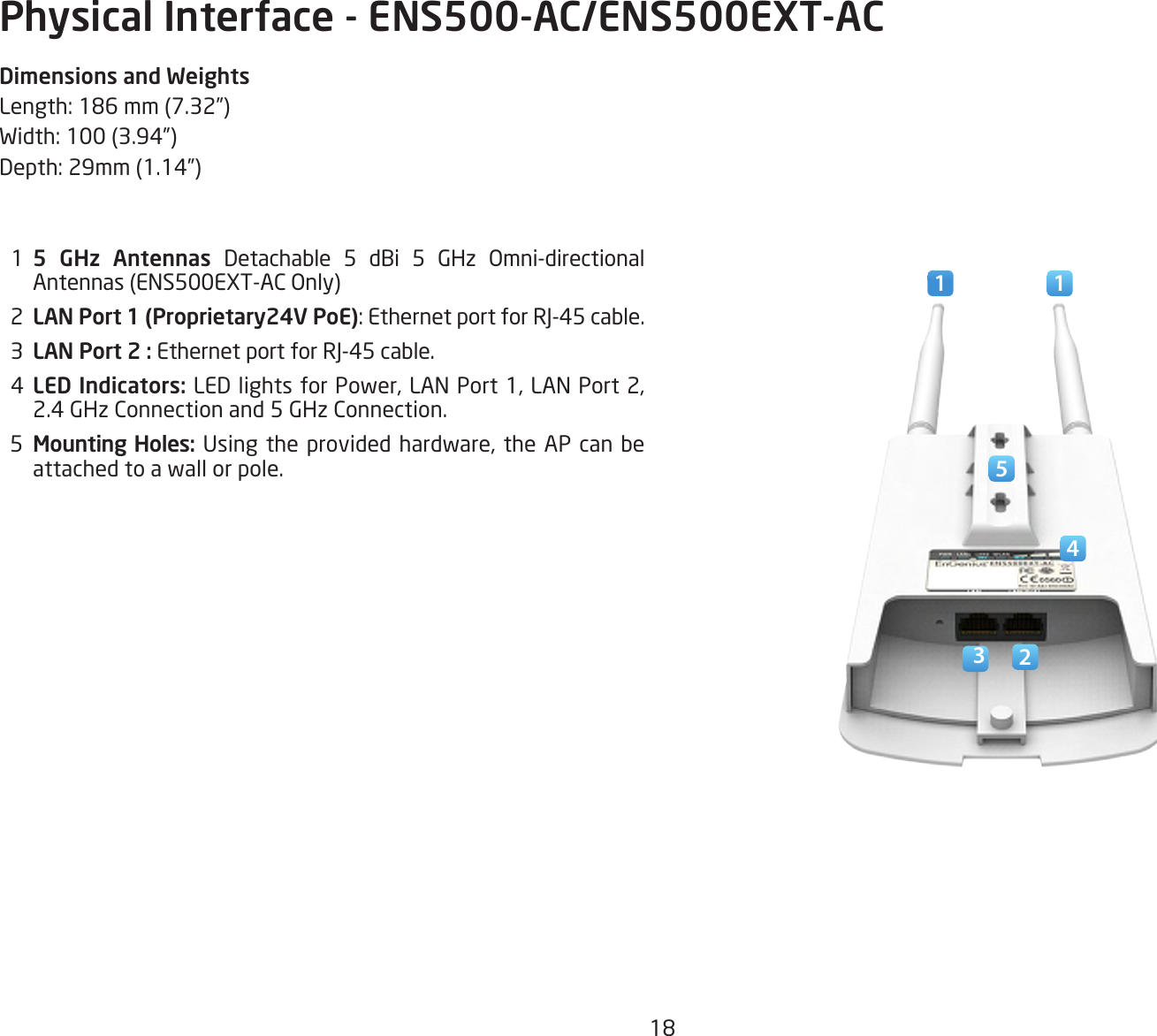 18Physical Interface - ENS500-AC/ENS500EXT-ACDimensions and WeightsLength:186mm(7.32”)Width:100(3.94”)Depth:29mm(1.14”)  1  5 GHz Antennas Detachable 5 dBi 5 GHz Omni-directional Antennas(ENS500EXT-ACOnly)  2  LAN Port 1 (Proprietary24V PoE):EthernetportforRJ-45cable.  3  LAN Port 2 : EthernetportforRJ-45cable.  4  LED Indicators: LEDlightsforPower,LANPort1,LANPort2,2.4 GHz Connection and 5 GHz Connection.  5  Mounting Holes:Usingtheprovided hardware, the AP canbeattached to a wall or pole.1  12345