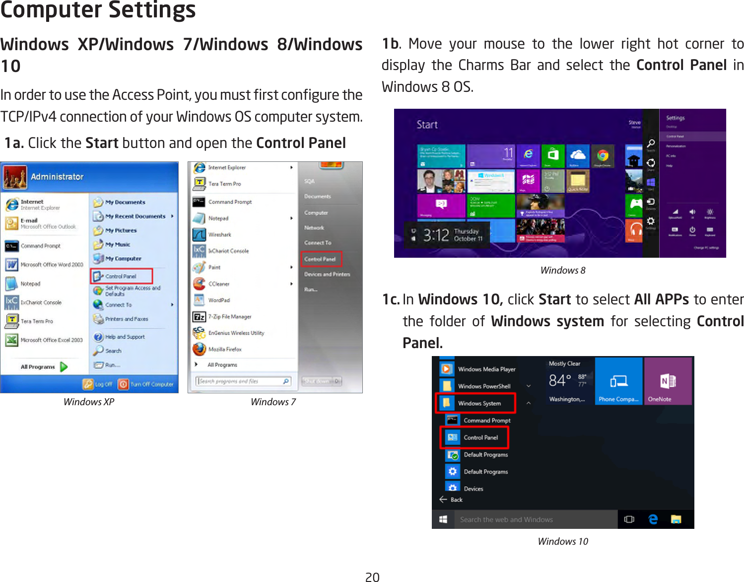 20Windows XP/Windows 7/Windows 8/Windows 10InordertousetheAccessPoint,youmustrstconguretheTCP/IPv4 connection of your Windows OS computer system. 1a. Click the Start button and open the Control Panel1b. Move your mouse to the lower right hot corner to  display the Charms Bar and select the Control Panel in Windows8OS.1c. In Windows 10, click Start to select All APPs to enter the folder of Windows system for selecting Control Panel. Computer SettingsWindows XP Windows 7Windows 8Windows 10