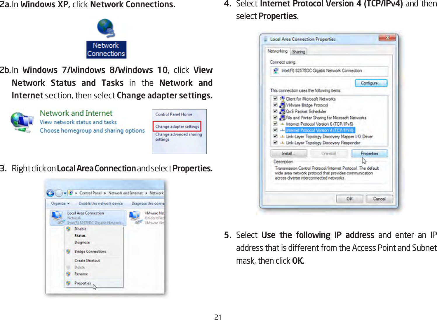 212a. In Windows XP, click Network Connections. 2b. In  Windows 7/Windows 8/Windows 10, click View Network Status and Tasks in the Network and Internetsection,thenselect Change adapter settings.3.  Right click on Local Area Connection and select Properties.4.  Select Internet Protocol Version 4 (TCP/IPv4) and then select Properties.5.  Select  Use the following IP address and enter an IP address that is different from the Access Point and Subnet mask,thenclickOK.