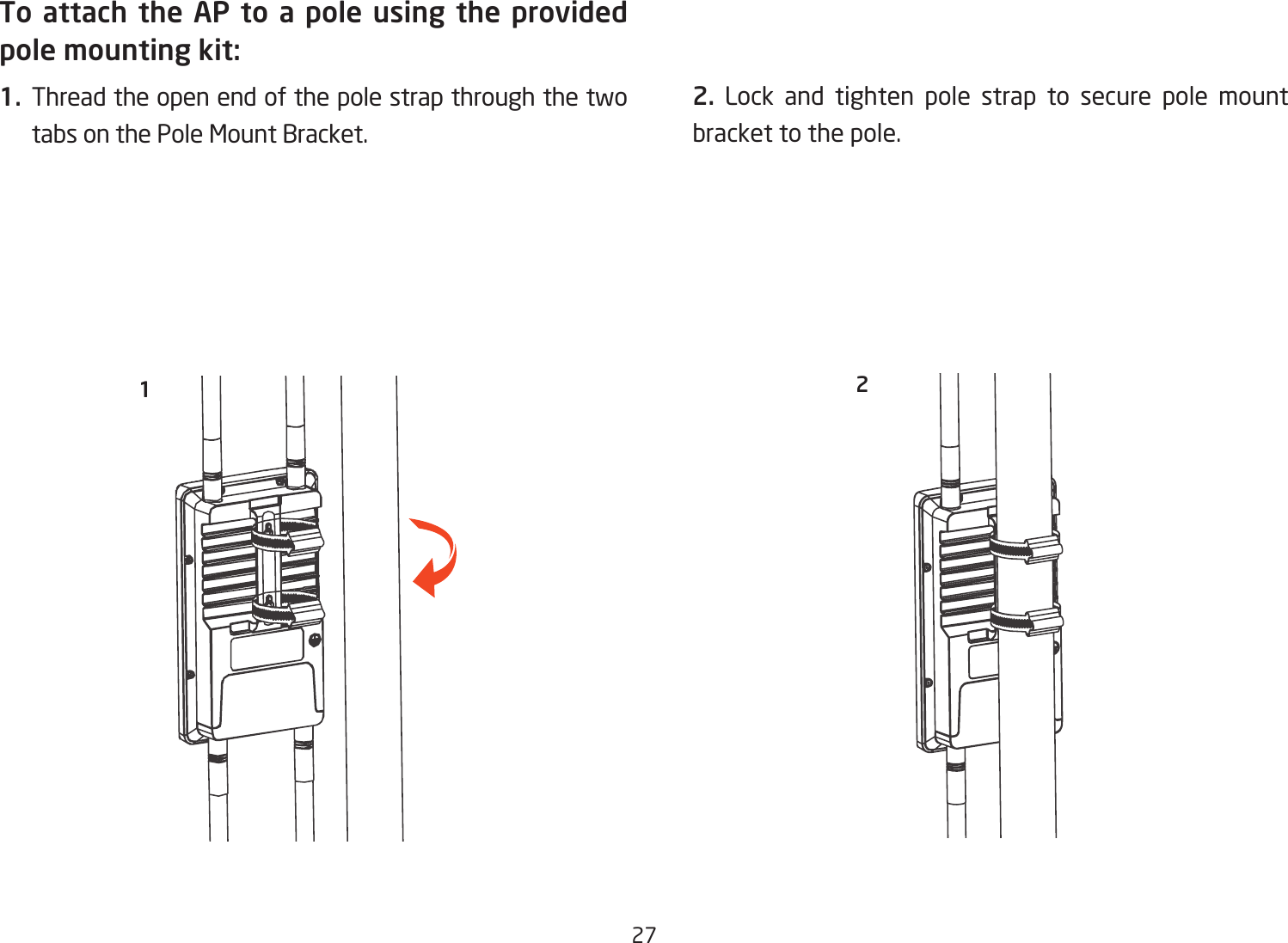 27To attach the AP to a pole using the provided pole mounting kit:1. Thread the open end of the pole strap through the two tabs on the Pole Mount Bracket. 2. Lock and tighten pole strap to secure pole mount bracket to the pole. 12